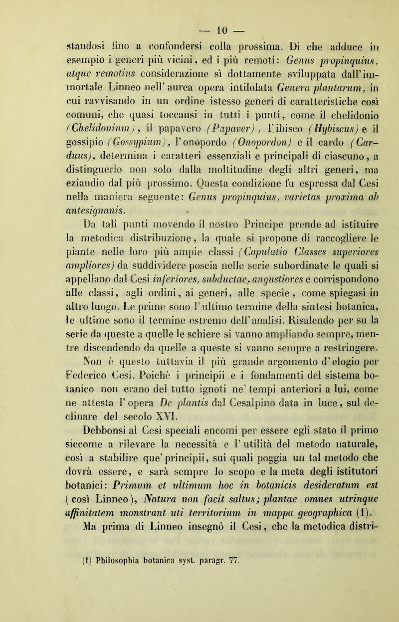 — 10 — standosi fino a confondersi colla prossima. Di che adduce in esempio i generi più vicini, ed i più remoti : Genas propinquius. atque remotius considerazione sì dottamente sviluppata dall’im- mortale Linneo nell’aurea opera inviolata Genera planlanim, in cui ravvisando in un ordine istesso generi di caratteristiche così comuni, che quasi toccatisi in tutti i punti, come il chelidonio f Chelidonium ), il papavero (Papaver) , V ibisco (Hybiscusje il gossipio (Gossypium), l’onópordo (Onopordon) e il cardo ( Car- duiis), determina i caratteri essenziali e principali di ciascuno, a distinguerlo non solo dalla moltitudine degli altri generi, ma eziandio dal più prossimo. Questa condizione fu espressa dal Cesi nella maniera seguente: Genas propinquius, varietas proxima ah antesignanis. Da tali punti movendo il nostro Principe prende ad istituire la metodica distribuzione, la quale si propone di raccogliere le piante nelle loro più ampie classi ( Copulatio Classes superiores ampliores) da suddividere poscia nelle serie subordinate le quali si appellano dal Cesi inferiores, subductae, angustiores e corrispondono alle classi, agli ordini, ai generi, alle specie, come spiegasi in altro luogo. Le prime sono l’ultimo termine della sintesi botanica, le ultime sono il termine estremo dell’analisi. Risalendo per su la serie da queste a quelle le schiere si vanno ampliando sempre, men- tre discendendo da quelle a queste si vanno sempre a restringere. Non c questo tuttavia il più grande argomento d’elogio per Federico Cesi. Poiché i principii e i fondamenti del sistema bo- tanico non erano del tutto ignoti ne’ tempi anteriori a lui, come ne attesta 1’ opera De plantis dal Cesalpino data in luce, sul de- clinare del secolo XYI. Debbonsi al Cesi speciali encomi per essere egli stato il primo siccome a rilevare la necessità e 1’ utilità del metodo naturale, così a stabilire que’principii, sui quali poggia un tal metodo che dovrà essere, e sarà sempre lo scopo e la meta degli istitutori botanici: Primum et ultimimi hoc in botanicis desideratimi est (così Linneo), Natura non facit saltus; plantae omnes utrinque affinitatem monstrant uti territorium in mappa geographica (1). Ma prima di Linneo insegnò il Cesi, che la metodica distri-