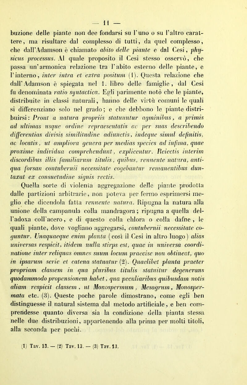 buzione delle piante non dee fondarsi su l’uno o su l’altro carat- tere, ma risultare dal complesso di tutti, da quel complesso, che dall’Adamson è chiamato abito delle piante e dal Cesi, phy- sicus processus. Al quale proposito il Cesi stesso osservò, che passa un’armonica relazione tra l’abito esterno delle piante, e l’interno, inter intra et extra positum (1). Questa relazione che dall’ Adamson è spiegata nel 1. libro delle famiglie, dal Cesi fu denominata ratio sxjntactica. Egli parimente notò che le piante, distribuite in classi naturali, hanno delle virtù comuni le quali si differenziano solo nel grado ; e che debbono le piante distri- buirsi : Prout a natura propriis statuuntur agminibus, a primis ad idtirnas usqae ordine repraesentatis ac per suas describendo differentias divisis similitudine adiunctis, indegne simili definitis, ac locatis , ut ampliar a genera per medias species ad infuna, quae proxime individua comprehendunt, explicentur. lìeiectis interim discordibus illis familiarum titulis, quibus, renitente natura, anti- qua forsan contubernii necessitate cogebantur remanentibus dun- taxat ex consuetudine signis rectis. Quella sorte di violenta aggregazione delle piante prodotta dalle partizioni arbitrarie, non poteva per fermo esprimersi me- glio che dicendola fatta renitente natura. Ripugna la natura alla unione della campanula colla mandragora ; ripugna a quella del- l’adoxa coll’acero, e di questo colla chlora o colla dafne , le quali piante, dove vogliano aggregarsi, contubernii necessitate co- guntur. Unaquaeque enim pianta (così il Cesi in altro luogo) alias universas respicit, itidem nulla stirps est, quae in universa coordi- natione inter reliquas omnes suum locum praecise non obtineat, quo in ipsarum serie et catena statuatur (2). Quaelibet pianta praeter propriam classem in qua pluribus titulis statuitur degenerans quodammodo propensionem habet, qua peculiaribus quibusdam nolis aliam respicit classem , ut Monospermum, Mescigrum , Monosper- mata etc. (3). Queste poche parole dimostrano, come egli ben distinguesse il naturai sistema dal metodo artificiale, e ben com- prendesse quanto diversa sia la condizione della pianta stessa nelle due distribuzioni, appartenendo alla prima per molti titoli, alla seconda per pochi. 1) Tav. 13. - (2) Tav. 13. - (3) Tav. 13.