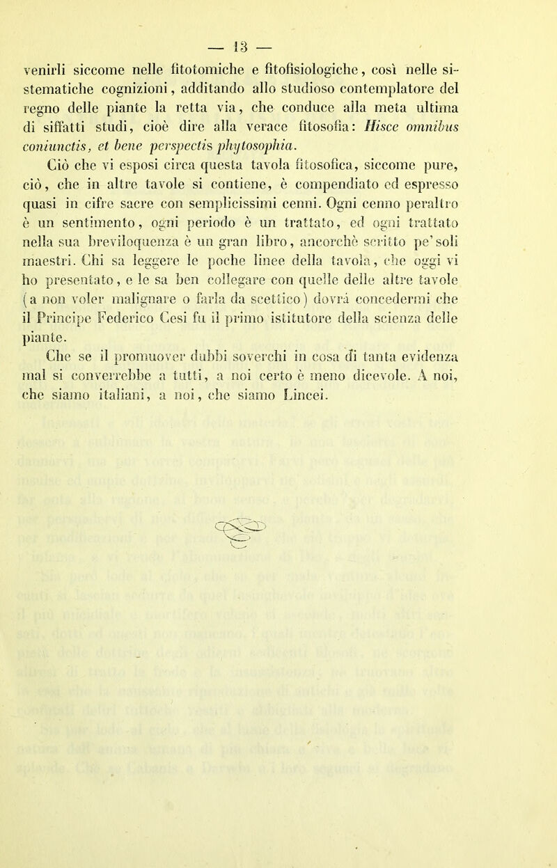 — l‘ò — venirli siccome nelle fìtotomiche e fìtofìsiologiche, così nelle si- stematiche cognizioni, additando allo studioso contemplatore del regno delle piante la retta via, che conduce alla meta ultima di siffatti studi, cioè dire alla verace filosofìa: Hisce omnibus coniunctis, et bene perspectis phytosophia. Ciò che vi esposi circa questa tavola filosofica, siccome pure, ciò, che in altre tavole si contiene, è compendiato ed espresso quasi in cifre sacre con semplicissimi cenni. Ogni cenno peraltro è un sentimento, ogni periodo è un trattato, ed ogni trattato nella sua breviloquenza è un gran libro, ancorché scritto pe’ soli maestri. Chi sa leggere le poche linee della tavola, che oggi vi ho presentato, e le sa ben collegare con quelle delle altre tavole (a non voler malignare o farla da scettico) dovrà concedermi che il Principe Federico Cesi fu il primo istitutore della scienza delle piante. Che se il promuover dubbi soverchi in cosa di tanta evidenza mal si converrebbe a tutti, a noi certo è meno dicevole. A noi, che siamo italiani, a noi, che siamo Lincei.