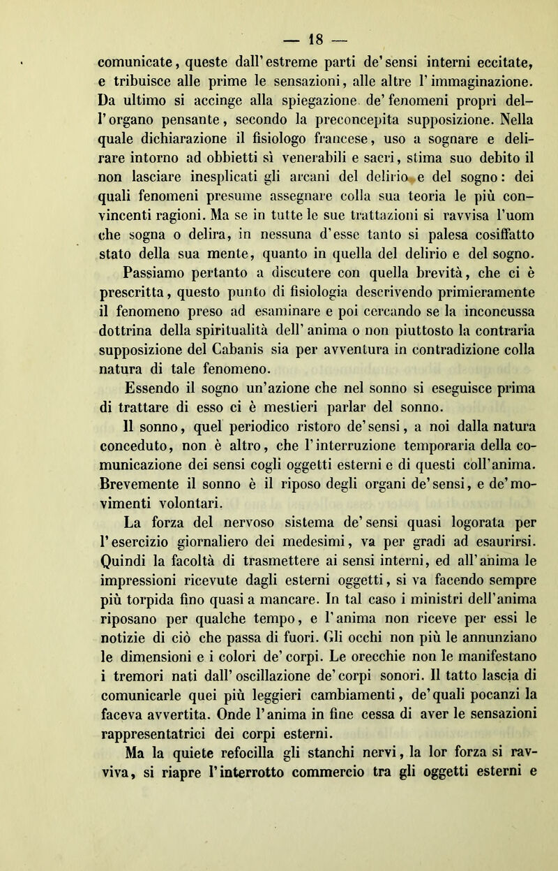 comunicate, queste dall’estreme parti de’sensi interni eccitate, e tribuisce alle prime le sensazioni, alle altre l’immaginazione. Da ultimo si accinge alla spiegazione de’ fenomeni propri del- l’organo pensante, secondo la preconcepita supposizione. Nella quale dichiarazione il fisiologo francese, uso a sognare e deli- rare intorno ad obbietti sì venerabili e sacri, stima suo debito il non lasciare inesplicati gli arcani del delirio e del sogno : dei quali fenomeni presume assegnare colla sua teoria le più con- vincenti ragioni. Ma se in tutte le sue trattazioni si ravvisa l’uom che sogna o delira, in nessuna d’esse tanto si palesa cosiffatto stato della sua mente, quanto in quella del delirio e del sogno. Passiamo pertanto a discutere con quella brevità, che ci è prescritta, questo punto di fisiologia descrivendo primieramente il fenomeno preso ad esaminare e poi cercando se la inconcussa dottrina della spiritualità dell’ anima o non piuttosto la contraria supposizione del Cabanis sia per avventura in contradizione colla natura di tale fenomeno. Essendo il sogno un’azione che nel sonno si eseguisce prima di trattare di esso ci è mestieri parlar del sonno. 11 sonno, quel periodico ristoro de’ sensi, a noi dalla natura conceduto, non è altro, che l’interruzione temporaria della co- municazione dei sensi cogli oggetti esterni e di questi coll’anima. Brevemente il sonno è il riposo degli organi de’ sensi, e de’ mo- vimenti volontari. La forza del nervoso sistema de’ sensi quasi logorata per l’esercizio giornaliero dei medesimi, va per gradi ad esaurirsi. Quindi la facoltà di trasmettere ai sensi interni, ed all’anima le impressioni ricevute dagli esterni oggetti, si va facendo sempre più torpida fino quasi a mancare. In tal caso i ministri dell’anima riposano per qualche tempo, e l’anima non riceve per essi le notizie di ciò che passa di fuori. Gli occhi non più le annunziano le dimensioni e i colori de’ corpi. Le orecchie non le manifestano i tremori nati dall’oscillazione de’corpi sonori. Il tatto lascia di comunicarle quei più leggieri cambiamenti, de’quali pocanzi la faceva avvertita. Onde l’anima in fine cessa di aver le sensazioni rappresentatrici dei corpi esterni. Ma la quiete refocilla gli stanchi nervi, la lor forza si rav- viva, si riapre l’interrotto commercio tra gli oggetti esterni e