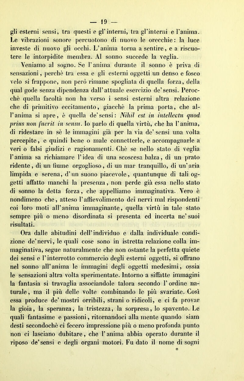 gli esterni sensi, tra questi e gl’interni, tra gl’interni e l'anima. Le vibrazioni sonore percuotono di nuovo le orecchie : la luce investe di nuovo gli occhi. L’anima torna a sentire, e a riscuo- tere le intorpidite membra. Al sonno succede la veglia. Veniamo al sogno. Se l’anima durante il sonno è priva di sensazioni, perchè tra essa e gli esterni oggetti un denso e fosco velo si frappone, non però rimane spogliata di quella forza, della qual gode senza dipendenza dall’attuale esercizio de’sensi. Peroc- ché quella facoltà non ha verso i sensi esterni altra relazione che di primitivo eccitamento, giacché la prima porta, che al- l’anima si apre, è quella de’ sensi : Nihil est in intelleetu qnod prins non jucrit in sensn. Io parlo di quella virtù, che ha l’anima, di ridestare in sé le immagini già per la via de’ sensi una volta percepite, e quindi bene o male connetterle, e accompagnarle a veri o falsi giudizi e ragionamenti. Chè se nello stato di veglia l’anima sa richiamare l’idea di una scoscesa balza, di un prato ridente, di un fiume orgoglioso, di un mar tranquillo, di un’ aria limpida e serena, d’un suono piacevole, quantunque di tali og- getti affatto manchi la presenza, non perde già essa nello stato di sonno la detta forza, che appelliamo immaginativa. Vero è nondimeno che, atteso V aftievolimento dei nervi mal rispondenti coi loro moti all’anima immaginante, quella virtù in tale stato sempre più o meno disordinata si presenta ed incerta ne’ suoi risultati. Ora dalle abitudini dell’individuo e dalla individuale condi- zione de’nervi, le quali cose sono in istretta relazione colla im- maginativa, segue naturalmente che non ostante la perfetta quiete dei sensi e l’interrotto commercio degli esterni oggetti, si offrano nel sonno all’anima le immagini degli oggetti medesimi, ossia le sensazioni altra volta sperimentate. Intorno a siffatte immagini la fantasia si travaglia associandole talora secondo l’ordine na- turale, ma il più delle volte combinando le più svariate. Così essa produce de’mostri orribili, strani o ridicoli, e ci fa provar la gioia, la speranza, la tristezza, la sorpresa, lo spavento. Le quali fantasime e passioni, ritornandoci alla mente quando siam desti secondochè ci fecero impressione più o meno profonda punto non ci lasciano dubitare, che l’anima abbia operato durante il riposo de’sensi e degli organi motori. Fu dato il nome di sogni