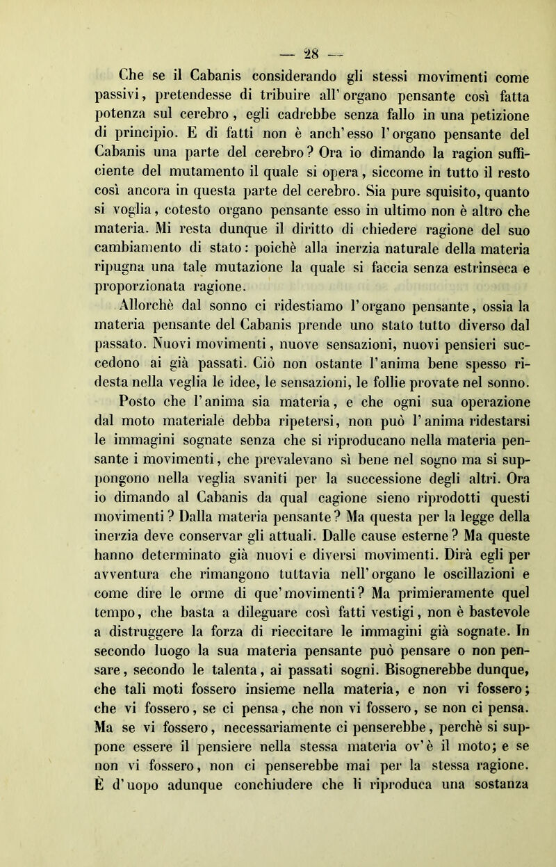 Che se il Cabanis considerando gli stessi movimenti come passivi, pretendesse di tribuire all’organo pensante così fatta potenza sul cerebro , egli cadrebbe senza fallo in una petizione di principio. E di fatti non è aneli’esso l’organo pensante del Cabanis una parte del cerebro ? Ora io dimando la ragion suffi- ciente del mutamento il quale si opera, siccome in tutto il resto così ancora in questa parte del cerebro. Sia pure squisito, quanto si voglia, cotesto organo pensante esso in ultimo non è altro che materia. Mi resta dunque il diritto di chiedere ragione del suo cambiamento di stato : poiché alla inerzia naturale della materia ripugna una tale mutazione la quale si faccia senza estrinseca e proporzionata ragione. Allorché dal sonno ci ridestiamo l’organo pensante, ossia la materia pensante del Cabanis prende uno stato tutto diverso dal passato. Nuovi movimenti, nuove sensazioni, nuovi pensieri suc- cedono ai già passati. Ciò non ostante l’anima bene spesso ri- desta nella veglia le idee, le sensazioni, le follie provate nel sonno. Posto che l’anima sia materia, e che ogni sua operazione dal moto materiale debba ripetersi, non può l’anima ridestarsi le immagini sognate senza che si riproducano nella materia pen- sante i movimenti, che prevalevano sì bene nel sogno ma si sup- pongono nella veglia svaniti per la successione degli altri. Ora io dimando al Cabanis da qual cagione sieno riprodotti questi movimenti ? Dalla materia pensante ? Ma questa per la legge della inerzia deve conservar gli attuali. Dalle cause esterne? Ma queste hanno determinato già nuovi e diversi movimenti. Dirà egli per avventura che rimangono tuttavia nell’organo le oscillazioni e come dire le orme di que’movimenti? Ma primieramente quel tempo, che basta a dileguare così fatti vestigi, non è bastevole a distruggere la forza di rieccitare le immagini già sognate. In secondo luogo la sua materia pensante può pensare o non pen- sare, secondo le talenta, ai passati sogni. Bisognerebbe dunque, che tali moti fossero insieme nella materia, e non vi fossero; che vi fossero, se ci pensa, che non vi fossero, se non ci pensa. Ma se vi fossero, necessariamente ci penserebbe, perchè si sup- pone essere il pensiere nella stessa materia ov’è il moto; e se non vi fossero, non ci penserebbe mai per la stessa ragione. È d’uopo adunque conchiudere che li riproduca una sostanza