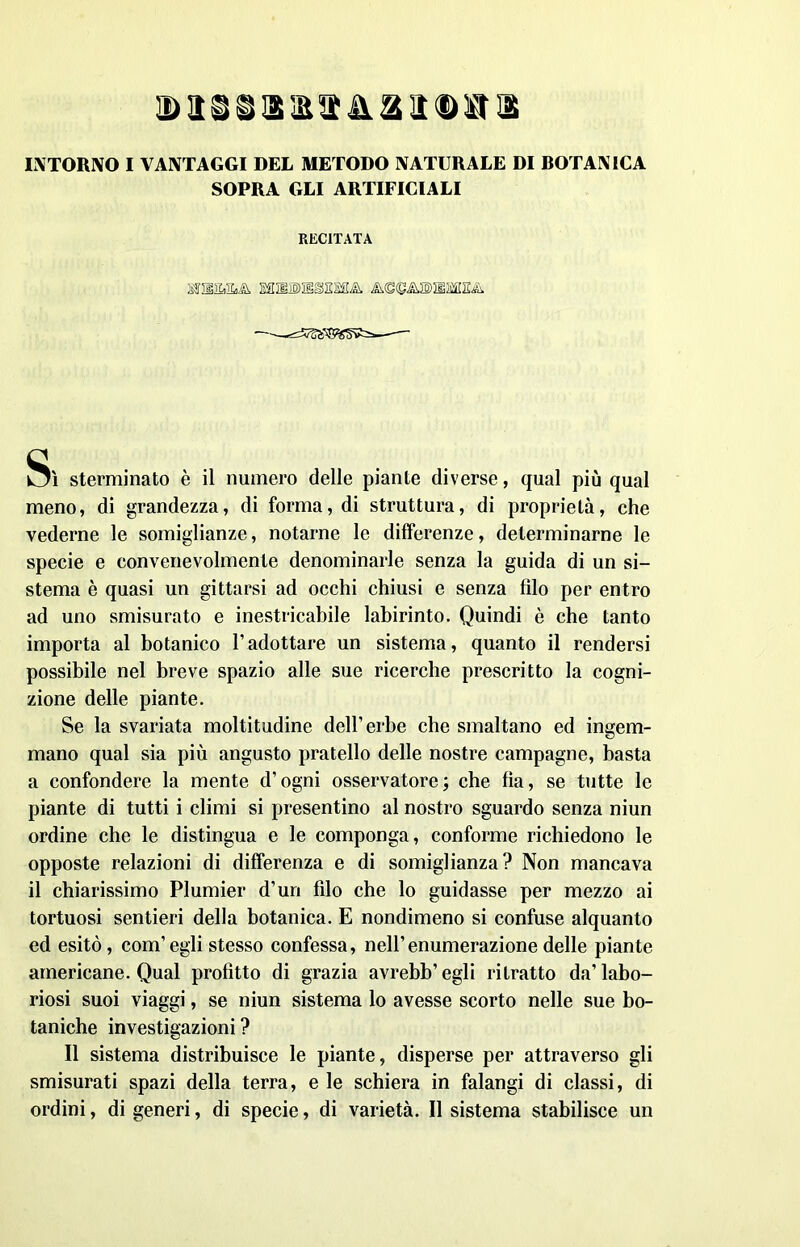 d arsitila ii®s a INTORNO I VANTAGGI DEL METODO NATURALE DI BOTANICA SOPRA GLI ARTIFICIALI RECITATA ESUlSJIESSMLk A<S<SA®MitfI2& ——ifcw--— Sì sterminato è il numero delle piante diverse, qual più qual meno, di grandezza, di forma, di struttura, di proprietà, che vederne le somiglianze, notarne le differenze, determinarne le specie e convenevolmente denominarle senza la guida di un si- stema è quasi un gittarsi ad ocelli chiusi e senza filo per entro ad uno smisurato e inestricabile labirinto. Quindi è che tanto importa al botanico Tadottare un sistema, quanto il rendersi possibile nel breve spazio alle sue ricerche prescritto la cogni- zione delle piante. Se la svariata moltitudine dell’erbe che smaltano ed ingem- mano qual sia più angusto pratello delle nostre campagne, basta a confondere la mente d’ogni osservatore; che fìa, se tutte le piante di tutti i climi si presentino al nostro sguardo senza niun ordine che le distingua e le componga, conforme richiedono le opposte relazioni di differenza e di somiglianza? Non mancava il chiarissimo Plumier d’un filo che lo guidasse per mezzo ai tortuosi sentieri della botanica. E nondimeno si confuse alquanto ed esitò, com’egli stesso confessa, nell’enumerazione delle piante americane. Qual profitto di grazia avrebb’egli ritratto da’labo- riosi suoi viaggi, se niun sistema lo avesse scorto nelle sue bo- taniche investigazioni ? Il sistema distribuisce le piante, disperse per attraverso gli smisurati spazi della terra, e le schiera in falangi di classi, di ordini, di generi, di specie, di varietà. Il sistema stabilisce un