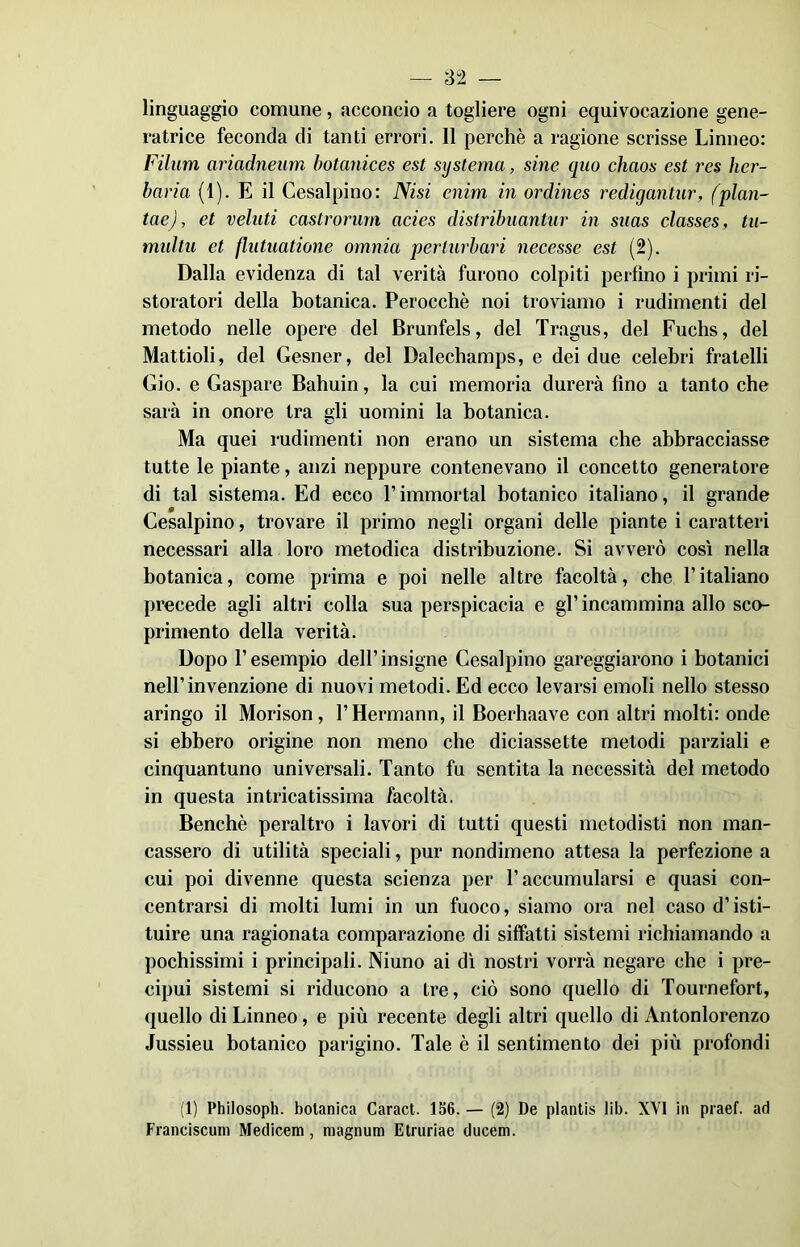 linguaggio comune, acconcio a togliere ogni equivocazione gene- ratrice feconda di tanti errori. Il perchè a ragione scrisse Linneo: Filiim ariadneum botanices est systerna, sine quo chaos est res her- baria (1). E il Cesalpino: Nisi enim in ordines redigantur, (pian- tele) , et veluti castrorum acies distribuantur in suas classes, tu- multu et flntuatione omnia perturbavi necesse est (2). Dalla evidenza di tal verità furono colpiti perfino i primi ri- storatori della botanica. Perocché noi troviamo i rudimenti del metodo nelle opere del Brunfels, del Tragus, del Fuchs, del Mattioli, del Gesner, del Dalechamps, e dei due celebri fratelli Gio. e Gaspare Bahuin, la cui memoria durerà fino a tanto che sarà in onore tra gli uomini la botanica. Ma quei rudimenti non erano un sistema che abbracciasse tutte le piante, anzi neppure contenevano il concetto generatore di tal sistema. Ed ecco V immortai botanico italiano, il grande Cesalpino, trovare il primo negli organi delle piante i caratteri necessari alla loro metodica distribuzione. Si avverò così nella botanica, come prima e poi nelle altre facoltà, che l’italiano precede agli altri colla sua perspicacia e gl’ incammina allo sco- primento della verità. Dopo l’esempio dell’ insigne Cesalpino gareggiarono i botanici nell’invenzione di nuovi metodi. Ed ecco levarsi emoli nello stesso aringo il Morison, l’Hermann, il Boerhaave con altri molti: onde si ebbero origine non meno che diciassette metodi parziali e cinquantuno universali. Tanto fu sentita la necessità del metodo in questa intricatissima facoltà. Benché peraltro i lavori di tutti questi metodisti non man- cassero di utilità speciali, pur nondimeno attesa la perfezione a cui poi divenne questa scienza per l’accumularsi e quasi con- centrarsi di molti lumi in un fuoco, siamo ora nel caso d’isti- tuire una ragionata comparazione di siffatti sistemi richiamando a pochissimi i principali. Niuno ai dì nostri vorrà negare che i pre- cipui sistemi si riducono a tre, ciò sono quello di Tournefort, quello di Linneo, e più recente degli altri quello di Antonlorenzo Jussieu botanico parigino. Tale è il sentimento dei più profondi (1) Philosoph. botanica Caract. 156. — (2) De pianti» lib. XVI in praef. ad Franciscum Medicem, magnimi Etruriae ducem.