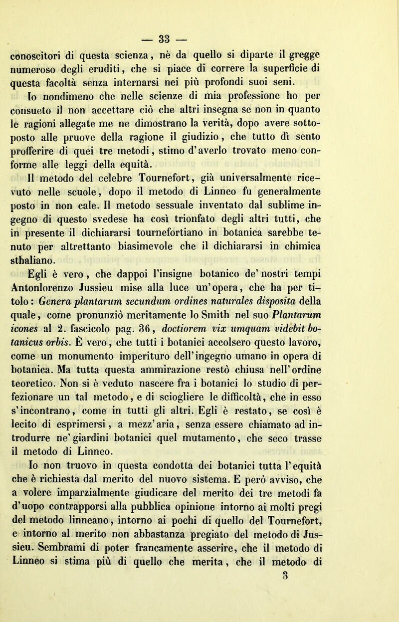 conoscitori di questa scienza, nè da quello si diparte il gregge numeroso degli eruditi, che si piace di correre la superfìcie di questa facoltà senza internarsi nei più profondi suoi seni. 10 nondimeno che nelle scienze di mia professione ho per consueto il non accettare ciò che altri insegna se non in quanto le ragioni allegate me ne dimostrano la verità, dopo avere sotto- posto alle pruove della ragione il giudizio, che tutto dì sento profferire di quei tre metodi, stimo d’averlo trovato meno con- forme alle leggi della equità. 11 metodo del celebre Tournefort, già universalmente rice- vuto nelle scuole, dopo il metodo di Linneo fu generalmente posto in non cale. Il metodo sessuale inventato dal sublime in- gegno di questo svedese ha così trionfato degli altri tutti, che in presente il dichiararsi tournefortiano in botanica sarebbe te- nuto per altrettanto biasimevole che il dichiararsi in chimica sthaliano. Egli è vero , che dappoi l’insigne botanico de’ nostri tempi Antonlorenzo Jussieu mise alla luce un’opera, che ha per ti- tolo : Genera plantarum secundum ordines naturales disposita della quale, come pronunziò meritamente lo Smith nel suo Plantarum icones al !2. fascicolo pag. 36, doctiorem vix umquam videbitbo- tanicus orbis. È vero, che tutti i botanici accolsero questo lavoro, come un monumento imperituro dell’ingegno umano in opera di botanica. Ma tutta questa ammirazione restò chiusa nell’ordine teoretico. Non si è veduto nascere fra i botanici lo studio di per- fezionare un tal metodo, e di sciogliere le difficoltà, che in esso s’incontrano, come in tutti gli altri. Egli è restato, se così è lecito di esprimersi, a mezz’ aria, senza essere chiamato ad in- trodurre ne’giardini botanici quel mutamento, che seco trasse il metodo di Linneo. Io non truovo in questa condotta dei botanici tutta l’equità che è richiesta dal merito del nuovo sistema. E però avviso, che a volere imparzialmente giudicare del merito dei tre metodi fa d’uopo contrapporsi alla pubblica opinione intorno ai molti pregi del metodo linneano, intorno ai pochi di quello del Tournefort, e intorno al merito non abbastanza pregiato del metodo di Jus- sieu. Sembrami di poter francamente asserire, che il metodo di Linneo si stima più di quello che merita, che il metodo di 3