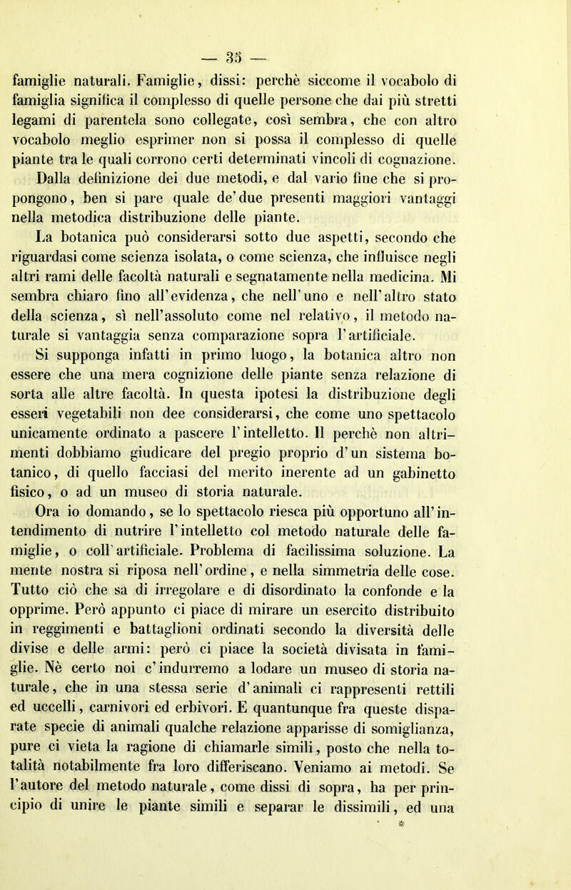 famiglie naturali. Famiglie, dissi: perehè siccome il vocabolo di famiglia significa il complesso di quelle persone che dai più stretti legami di parentela sono collegate, così sembra, che con altro vocabolo meglio esprimer non si possa il complesso di quelle piante tra le quali corrono certi determinati vincoli di cognazione. Dalla definizione dei due metodi, e dal vario fine che si pro- pongono , ben si pare quale de’ due presenti maggiori vantaggi nella metodica distribuzione delle piante. La botanica può considerarsi sotto due aspetti, secondo che riguardasi come scienza isolata, o come scienza, che influisce negli altri rami delle facoltà naturali e segnatamente nella medicina. Mi sembra chiaro fino all’evidenza, che nell’uno e nell’altro stato della scienza, sì nell’assoluto come nel relativo, il metodo na- turale si vantaggia senza comparazione sopra l’artificiale. Si supponga infatti in primo luogo, la botanica altro non essere che una mera cognizione delle piante senza relazione di sorta alle altre facoltà. In questa ipotesi la distribuzione degli esseri vegetabili non dee considerarsi, che come uno spettacolo unicamente ordinato a pascere l’intelletto. Il perchè non altri- menti dobbiamo giudicare del pregio proprio d’un sistema bo- tanico, di quello facciasi del merito inerente ad un gabinetto fisico, o ad un museo di storia naturale. Ora io domando, se lo spettacolo riesca più opportuno all’ in- tendimento di nutrire l’intelletto col metodo naturale delle fa- miglie, o colf artificiale. Problema di facilissima soluzione. La mente nostra si riposa nell’ordine, e nella simmetria delle cose. Tutto ciò che sa di irregolare e di disordinato la confonde e la opprime. Però appunto ci piace di mirare un esercito distribuito in reggimenti e battaglioni ordinati secondo la diversità delle divise e delle armi: però ci piace la società divisata in fami- glie. Nè certo noi c’ indurremo a lodare un museo di storia na- turale, che in una stessa serie d’animali ci rappresenti rettili ed uccelli, carnivori ed erbivori. E quantunque fra queste dispa- rate specie di animali qualche relazione apparisse di somiglianza, pure ci vieta la ragione di chiamarle simili, posto che nella to- talità notabilmente fra loro differiscano. Veniamo ai metodi. Se l’autore del metodo naturale, come dissi di sopra, ha per prin- cipio di unire le piante simili e separar le dissimili, ed una