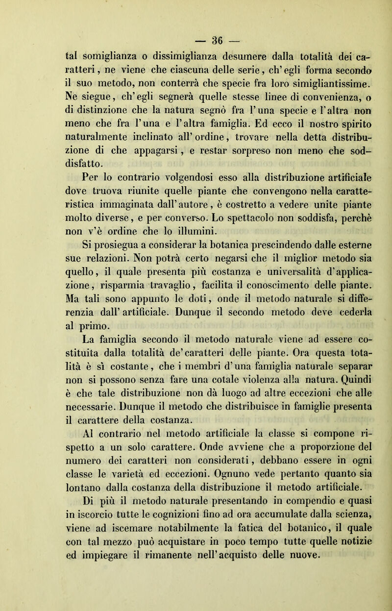 tal somiglianza o dissimiglianza desumere dalla totalità dei ca- ratteri , ne viene che ciascuna delle serie, eh’ egli forma secondo il suo metodo, non conterrà che specie fra loro simigliantissime. Ne siegue, ch’egli segnerà quelle stesse linee di convenienza, o di distinzione che la natura segnò fra l’una specie e l’altra non meno che fra l’una e l’altra famiglia. Ed ecco il nostro spirito naturalmente inclinato all’ ordine, trovare nella detta distribu- zione di che appagarsi, e restar sorpreso non meno che sod- disfatto. Per lo contrario volgendosi esso alla distribuzione artificiale dove truova riunite quelle piante che convengono nella caratte- ristica immaginata dall’ autore, è costretto a vedere unite piante molto diverse, e per converso. Lo spettacolo non soddisfa, perchè non v’è ordine che lo illumini. Si prosiegua a considerar la botanica prescindendo dalle esterne sue relazioni. Non potrà certo negarsi che il miglior metodo sia quello, il quale presenta più costanza e universalità d’applica- zione, risparmia travaglio, facilita il conoscimento delle piante. Ma tali sono appunto le doti, onde il metodo naturale si diffe- renzia dall’ artificiale. Dunque il secondo metodo deve cederla al primo. La famiglia secondo il metodo naturale viene ad essere co- stituita dalla totalità de’caratteri delle piante. Ora questa tota- lità è sì costante, che i membri d’una famiglia naturale separar non si possono senza fare una cotale violenza alla natura. Quindi è che tale distribuzione non dà luogo ad altre eccezioni che alle necessarie. Dunque il metodo che distribuisce in famiglie presenta il carattere della costanza. Al contrario nel metodo artificiale la classe si compone ri- spetto a un solo carattere. Onde avviene che a proporzione del numero dei caratteri non considerati, debbano essere in ogni classe le varietà ed eccezioni. Ognuno vede pertanto quanto sia lontano dalla costanza della distribuzione il metodo artificiale. Di più il metodo naturale presentando in compendio e quasi in iscorcio tutte le cognizioni fino ad ora accumulate dalla scienza, viene ad iscemare notabilmente la fatica del botanico, il quale con tal mezzo può acquistare in poco tempo tutte quelle notizie ed impiegare il rimanente nell’acquisto delle nuove.