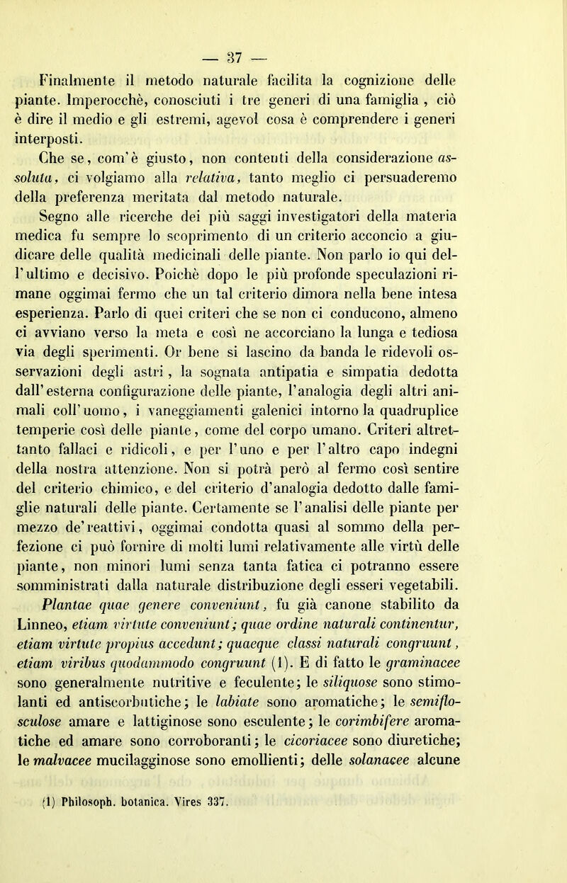 Finalmente il metodo naturale facilita la cognizione delle piante. Imperocché, conosciuti i tre generi di una famiglia , ciò è dire il medio e gli estremi, agevol cosa è comprendere i generi interposti. Che se, coni’è giusto, non contenti della considerazione as- sonna, ci volgiamo alla relativa, tanto meglio ci persuaderemo della preferenza meritata dal metodo naturale. Segno alle ricerche dei più saggi investigatori della materia medica fu sempre lo scoprimento di un criterio acconcio a giu- dicare delle qualità medicinali delle piante. Non parlo io qui del- T ultimo e decisivo. Poiché dopo le più profonde speculazioni ri- mane oggimai fermo che un tal criterio dimora nella bene intesa esperienza. Parlo di quei criteri che se non ci conducono, almeno ci avviano verso la meta e cosi ne accorciano la lunga e tediosa via degli sperimenti. Or bene si lascino da banda le ridevoli os- servazioni degli astri, la sognata antipatia e simpatia dedotta dall’esterna configurazione delle piante, l’analogia degli altri ani- mali colf uomo, i vaneggiamenti galenici intorno la quadruplice temperie così delle piante, come del corpo umano. Criteri altret- tanto fallaci e ridicoli, e per l’uno e per l’altro capo indegni della nostra attenzione. Non si potrà però al fermo così sentire del criterio chimico, e del criterio d’analogia dedotto dalle fami- glie naturali delle piante. Certamente se l’analisi delle piante per mezzo de’reattivi, oggimai condotta quasi al sommo della per- fezione ci può fornire di molti lumi relativamente alle virtù delle piante, non minori lumi senza tanta fatica ci potranno essere somministrati dalla naturale distribuzione degli esseri vegetabili. Plantae quae genere conveniunt, fu già canone stabilito da Linneo, eliam viriate conveniunt ; quae ordine naturali continentur, etiam virtute propius accedunt; quaeque classi naturali congruunt, etiam viribus quodummodo congruunt (1). E di fatto le graminacee sono generalmente nutritive e feculente; le siliquose sono stimo- lanti ed antiscorbutiche; le labiate sono aromatiche; \e semiflo- scidose amare e lattiginose sono esculente ; le corimbifere aroma- tiche ed amare sono corroboranti ; le cicoriacee sono diuretiche; le malvacee mucilagginose sono emollienti ; delle solanacee alcune (1) Philosoph. botanica. Vires 337.