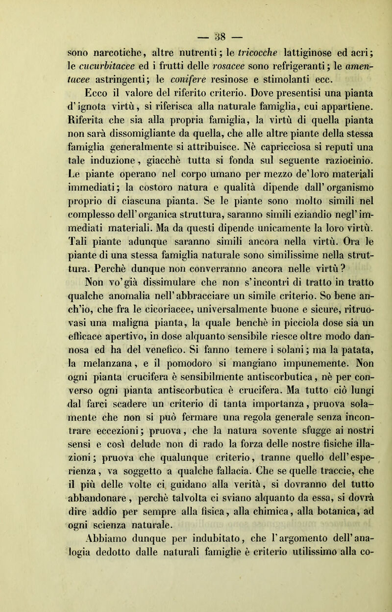 sono narcotiche, altre nutrenti ; le tricocche lattiginose ed acri ; le cucurbitacee ed i frutti delle rosacee sono refrigeranti ; le amen- tucee astringenti; le conifere resinose e stimolanti ecc. Ecco il valore del riferito criterio. Dove presentisi una pianta d’ignota virtù, si riferisca alla naturale famiglia, cui appartiene. Riferita che sia alla propria famiglia, la virtù di quella pianta non sarà dissomigliante da quella, che alle altre piante della stessa famiglia generalmente si attribuisce. Nè capricciosa si reputi una tale induzione, giacché tutta si fonda sul seguente raziocinio. Le piante operano nel corpo umano per mezzo de’ loro materiali immediati ; la costoro natura e qualità dipende dall’ organismo proprio di ciascuna pianta. Se le piante sono molto simili nel complesso dell’organica struttura, saranno simili eziandio negl’im- mediati materiali. Ma da questi dipende unicamente la loro virtù. Tali piante adunque saranno simili ancora nella virtù. Ora le piante di una stessa famiglia naturale sono similissime nella strut- tura. Perchè dunque non converranno ancora nelle virtù ? Non vo’già dissimulare che non s’incontri di tratto in tratto qualche anomalia nell’abbracciare un simile criterio. So bene an- ch’io, che fra le cicoriacee, universalmente buone e sicure, ritruo- vasi una maligna pianta, la quale benché in picciola dose sia un efficace apertivo, in dose alquanto sensibile riesce oltre modo dan- nosa ed ha del venefico. Si fanno temere i solani; ma la patata, la melanzana, e il pomodoro si mangiano impunemente. Non ogni pianta crucifera è sensibilmente antiscorbutica, nè per con- verso ogni pianta antiscorbutica è crucifera. Ma tutto ciò lungi dal farci scadere un criterio di tanta importanza, pruova sola- mente che non si può fermare una regola generale senza incon- trare eccezioni ; pruova, che la natura sovente sfugge ai nostri sensi e così delude non di rado la forza delle nostre fisiche illa- zioni; pruova che qualunque criterio, tranne quello dell’espe- rienza , va soggetto a qualche fallacia. Che se quelle traccie, che il più delle volte ci guidano alla verità, si dovranno del tutto abbandonare, perchè talvolta ci sviano alquanto da essa, si dovrà dire addio per sempre alla fìsica, alla chimica, alla botanica, ad ogni scienza naturale. Abbiamo dunque per indubitato, che l’argomento dell’ana- logia dedotto dalle naturali famiglie è criterio utilissimo alla co-