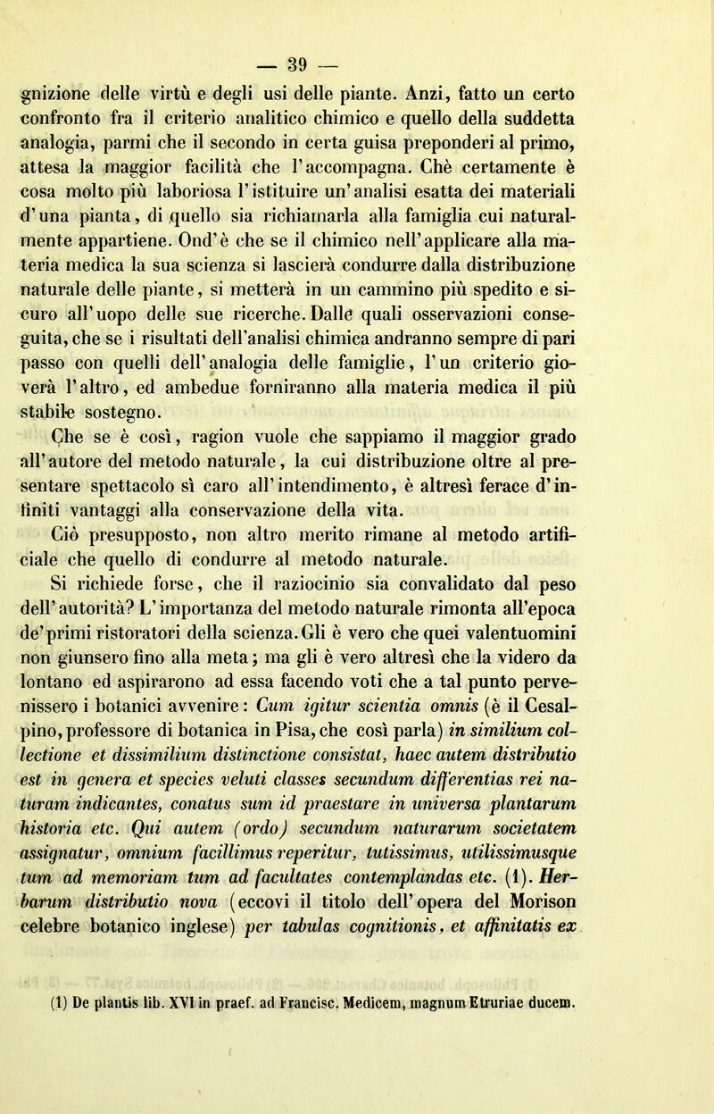 gnizione delle virtù e degli usi delle piante. Anzi, fatto un certo confronto fra il criterio analitico chimico e quello della suddetta analogia, parmi che il secondo in certa guisa preponderi al primo, attesa la maggior facilità che l’accompagna. Chè certamente è cosa molto più laboriosa l’istituire un’analisi esatta dei materiali d’una pianta, di quello sia richiamarla alla famiglia cui natural- mente appartiene. Ond’è che se il chimico nell’applicare alla ma- teria medica la sua scienza si lascierà condurre dalla distribuzione naturale delle piante, si metterà in un cammino più spedito e si- curo all’uopo delle sue ricerche.Dalle quali osservazioni conse- guita, che se i risultati dell’analisi chimica andranno sempre di pari passo con quelli dell’analogia delle famiglie, l’un criterio gio- verà l’altro, ed ambedue forniranno alla materia medica il più stabile sostegno. Che se è così, ragion vuole che sappiamo il maggior grado all’autore del metodo naturale, la cui distribuzione oltre al pre- sentare spettacolo sì caro all’intendimento, è altresì ferace d’in- tìniti vantaggi alla conservazione della vita. Ciò presupposto, non altro merito rimane al metodo artifi- ciale che quello di condurre al metodo naturale. Si richiede forse, che il raziocinio sia convalidato dal peso dell’autorità? L’importanza del metodo naturale rimonta all’epoca de’primi ristoratori della scienza. Gli è vero che quei valentuomini non giunsero fino alla meta ; ma gli è vero altresì che la videro da lontano ed aspirarono ad essa facendo voti che a tal punto perve- nissero i botanici avvenire: Curri igitur scientia omnis (è il Cesal- pino, professore di botanica in Pisa, che così parla) insimilium col- lectione et dissimilium distinctione consistat, haec autem distributio est in genera et species veluti classes secundum dijferentias rei na- turam indicantes, conatus sum id praestare in universa plantarum historia etc. Qui autem ( or do ) secundum naturarmi societatem assignatur, omnium facillimus reperitur, tutissimus, utilissimusque tum ad memoriam tum ad facultates contemplandas ete. (1). Her- barum distributio nova (eccovi il titolo dell’opera del Morison celebre botanico inglese) per tabulas cognitionis, et affinitatis ex (1) De plantis lib. XVI in praef. ad Francisc. Medicem, magnimi Etruriae ducem.