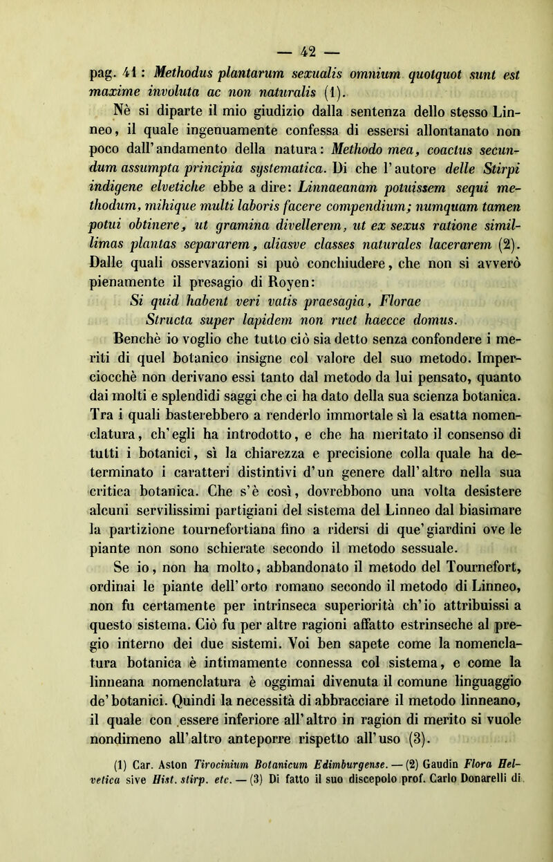 pag. 41 : Methodus plantarum sexualis omnium quotquot sunt est maxime involuta ac non naturalis (1). Nè si diparte il mio giudizio dalla sentenza dello stesso Lin- neo, il quale ingenuamente confessa di essersi allontanato non poco dall’andamento della natura: Methodo mea, coactus secun- dum assumpta principia systematica. Di che l’autore delle Stirpi indigene elvetiche ebbe a dire: Linnaeanam potuissem sequi me- thodum, mihique multi laboris facere compendium; numquam tamen potili obtinere, ut gramina divellerem, ut ex sexus ratione simil- limas plantas separarem, aliasve classes naturales lacerarem (2). Dalle quali osservazioni si può conchiudere, che non si avverò pienamente il presagio di Royen: Si quid habent veri vatis praesagia, Florae Structa super lapidem non ruet haecce domus. Benché io voglio che tutto ciò sia detto senza confondere i me- riti di quel botanico insigne col valore del suo metodo. Imper- ciocché non derivano essi tanto dal metodo da lui pensato, quanto dai molti e splendidi saggi che ci ha dato della sua scienza botanica. Tra i quali basterebbero a renderlo immortale sì la esatta nomen- clatura, ch’egli ha introdotto, e che ha meritato il consenso di tutti i botanici, sì la chiarezza e precisione colla quale ha de- terminato i caratteri distintivi d’un genere dall’altro nella sua critica botanica. Che s’è così, dovrebbono una volta desistere alcuni servilissimi partigiani del sistema del Linneo dal biasimare la partizione tournefortiana fino a ridersi di que’ giardini ove le piante non sono schierate secondo il metodo sessuale. Se io, non ha molto, abbandonato il metodo del Tournefort, ordinai le piante dell’ orto romano secondo il metodo di Linneo, non fu certamente per intrinseca superiorità ch’io attribuissi a questo sistema. Ciò fu per altre ragioni affatto estrinseche al pre- gio interno dei due sistemi. Voi ben sapete come la nomencla- tura botanica è intimamente connessa col sistema, e come la linneana nomenclatura è oggimai divenuta il comune linguaggio de’ botanici. Quindi la necessità di abbracciare il metodo linneano, il quale con essere inferiore all’altro in ragion di merito si vuole nondimeno all’altro anteporre rispetto all’uso (8). (1) Car. Aston Tirocinium Botanicum Edimburgense. — (2) Gaudin Flora Hel- vetica sive Hist.stirp. etc. — {3) Di fatto il suo discepolo prof. Carlo Donarelli di