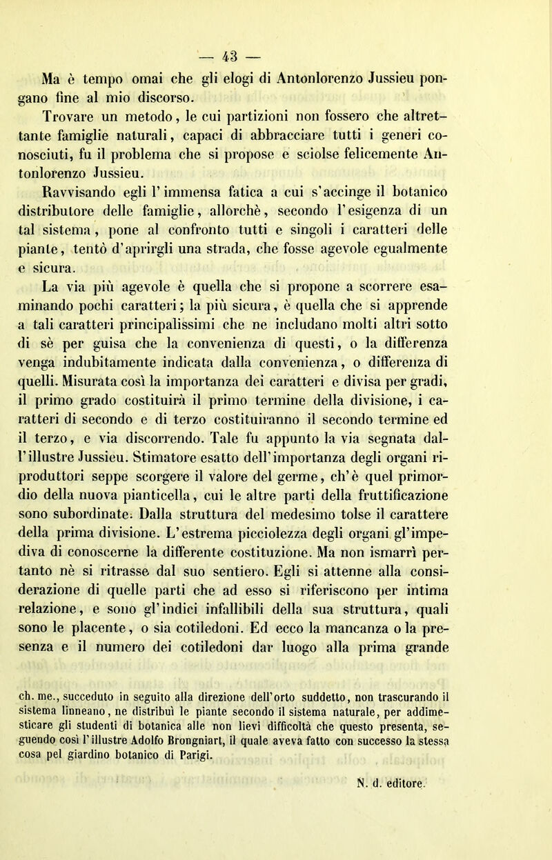 — 48 — Ma è tempo ornai che gli elogi di Antonlorenzo Jussieu pon- gano fine al mio discorso. Trovare un metodo, le cui partizioni non fossero che altret- tante famiglie naturali, capaci di abbracciare tutti i generi co- nosciuti, fu il problema che si propose e sciolse felicemente An- tonlorenzo Jussieu. Ravvisando egli T immensa fatica a cui s'accinge il botanico distributore delle famiglie, allorché, secondo l'esigenza di un tal sistema, pone al confronto tutti e singoli i caratteri delle piante, tentò d’aprirgli una strada, che fosse agevole egualmente e sicura. La via più agevole è quella che si propone a scorrere esa- minando pochi caratteri ; la più sicura, è quella che si apprende a tali caratteri principalissimi che ne includano molti altri sotto di sé per guisa che la convenienza di questi, o la differenza venga indubitamente indicata dalla convenienza, o differenza di quelli. Misurata così la importanza dei caratteri e divisa per gradi, il primo grado costituirà il primo termine della divisione, i ca- ratteri di secondo e di terzo costituiranno il secondo termine ed il terzo, e via discorrendo. Tale fu appunto la via segnata dal- Tillustre Jussieu. Stimatore esatto dell’importanza degli organi ri- produttori seppe scorgere il valore del germe, eh’è quel primor- dio della nuova pianticella, cui le altre parti della fruttificazione sono subordinate. Dalla struttura del medesimo tolse il carattere della prima divisione. L’estrema picciolezza degli organi gl’impe- diva di conoscerne la differente costituzione. Ma non ismarrì per- tanto nè si ritrasse dal suo sentiero. Egli si attenne alla consi- derazione di quelle parti che ad esso si riferiscono per intima relazione, e sono gl’indici infallibili della sua struttura, quali sono le placente, o sia cotiledoni. Ed ecco la mancanza ola pre- senza e il numero dei cotiledoni dai1 luogo alla prima grande eh. me., succeduto in seguito alla direzione dell’orto suddetto, non trascurando il sistema linneano, ne distribuì le piante secondo il sistema naturale, per addime- sticare gli studenti di botanica alle non lievi difficoltà che questo presenta, se- guendo così l’illustre Adolfo Brongniart, il quale aveva fatto con successo la stessa cosa pel giardino botanico di Parigi.