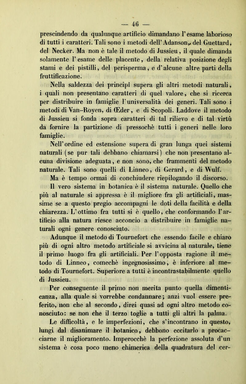 prescindendo da qualunque artifìcio dimandano l’esame laborioso di tutti i caratteri. Tali sono i metodi dell’ Adanson,, del Guettard, del Necker. Ma non è tale il metodo di Jussieu, il quale dimanda solamente l’esame delle placente, della relativa posizione degli stami e dei pistilli, del perisperma, e d’alcune altre parti della fruttificazione. Nella saldezza dei principi supera gli altri metodi naturali, i quali non presentano caratteri di quel valore, che si ricerca per distribuire in famiglie l’universalità dei generi. Tali sono i metodi di Van-Royen, di (Eder, e di Scopoli. Laddove il metodo di Jussieu si fonda sopra caratteri di tal rilievo e di tal virtù da fornire la partizione di pressoché tutti i generi nelle loro famiglie. Nell’ ordine ed estensione supera di gran lunga quei sistemi naturali (se pur tali debbano chiamarsi) che non presentano al- cuna divisione adeguata, e non sono, che frammenti del metodo naturale. Tali sono quelli di Linneo, di Gerard, e di Wulf. Ma è tempo ormai di conchiudere riepilogando il discorso. Il vero sistema in botanica è il sistema naturale. Quello che più al naturale si appressa è il migliore fra gli artificiali, mas- sime se a questo pregio accompagni le doti della facilità e della chiarezza. L’ottimo fra tutti si è quello, che conformando l’ar- tificio alla natura riesce acconcio a distribuire in famiglie na- turali ogni genere conosciuto. Adunque il metodo di Tournefort che essendo facile e chiaro più di ogni altro metodo artificiale si avvicina al naturale, tiene il primo luogo fra gli artificiali. Per l’opposta ragione il me- todo di Linneo, comechè ingegnosissimo, è inferiore al me- todo di Tournefort. Superiore a tutti è incontrastabilmente quello di Jussieu. Per conseguente il primo non merita punto quella dimenti- canza, alla quale si vorrebbe condannare; anzi vuol essere pre- ferito, non che al secondo, direi quasi ad ogni altro metodo co- nosciuto: se non che il terzo toglie a tutti gli altri la palma. Le difficoltà, e le imperfezioni, che s’incontrano in questo, lungi dal disanimare il botanico, debbono eccitarlo a procac- ciarne il miglioramento. Imperocché la perfezione assoluta d’un sistema è cosa poco meno chimerica della quadratura del cer-