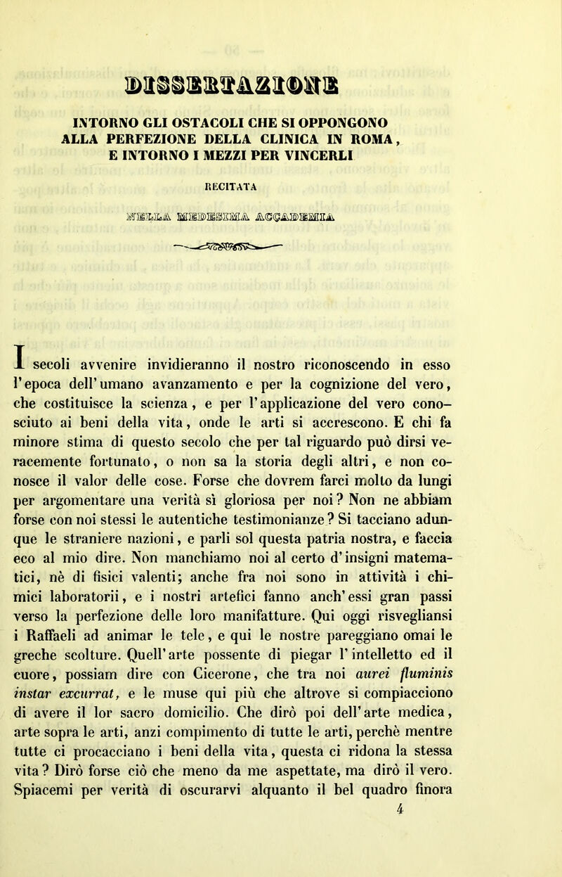 INTORNO GLI OSTACOLI CHE SI OPPONGONO ALLA PERFEZIONE DELLA CLINICA IN ROMA, E INTORNO I MEZZI PER VINCERLI RECITATA I secoli avvenire invidieranno il nostro riconoscendo in esso l’epoca dell’umano avanzamento e per la cognizione del vero, che costituisce la scienza, e per l’applicazione del vero cono- sciuto ai beni della vita, onde le arti si accrescono. E chi fa minore stima di questo secolo che per tal riguardo può dirsi ve- racemente fortunato, o non sa la storia degli altri, e non co- nosce il valor delle cose. Forse che dovrem farci molto da lungi per argomentare una verità sì gloriosa per noi ? Non ne abbiam forse con noi stessi le autentiche testimonianze ? Si tacciano adun- que le straniere nazioni, e parli sol questa patria nostra, e faccia eco al mio dire. Non manchiamo noi al certo d’insigni matema- tici, nè di fisici valenti; anche fra noi sono in attività i chi- mici laboratorii, e i nostri artefici fanno anch’ essi gran passi verso la perfezione delle loro manifatture. Qui oggi risvegliansi i Raffaeli ad animar le tele, e qui le nostre pareggiano ornai le greche scolture. Quell’arte possente di piegar l’intelletto ed il cuore, possiam dire con Cicerone, che tra noi aurei fluminis instar excurrat, e le muse qui più che altrove si compiacciono di avere il lor sacro domicilio. Che dirò poi dell’arte medica, arte sopra le arti, anzi compimento di tutte le arti, perchè mentre tutte ci procacciano i beni della vita, questa ci ridona la stessa vita? Dirò forse ciò che meno da me aspettate, ma dirò il vero. Spiacemi per verità di oscurarvi alquanto il bel quadro finora 4