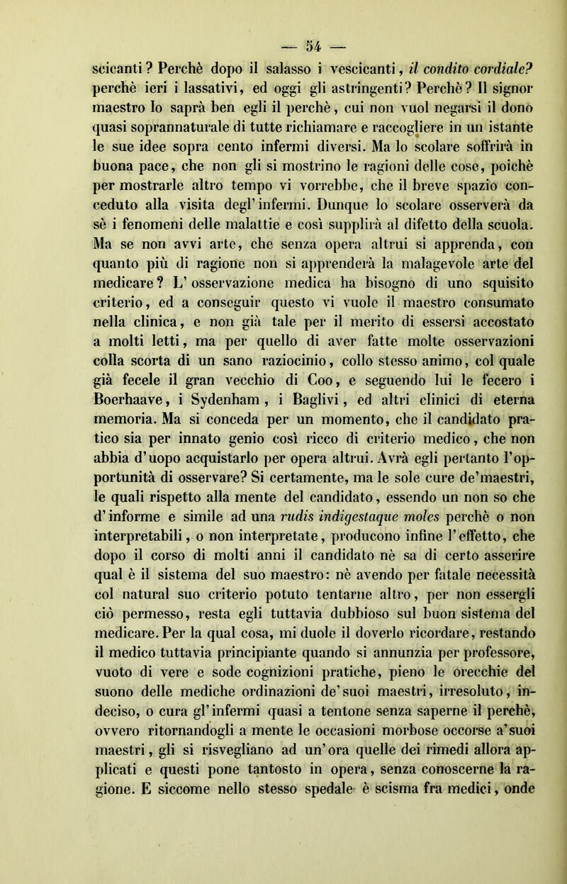 scicanti ? Perchè dopo il salasso i vescicanti, il condito cordiale? perchè ieri i lassativi, ed oggi gli astringenti? Perchè? Il signor maestro lo saprà ben egli il perchè, cui non vuol negarsi il dono quasi soprannaturale di tutte richiamare e raccogliere in un istante le sue idee sopra cento infermi diversi. Ma lo scolare soffrirà in buona pace, che non gli si mostrino le ragioni delle cose, poiché per mostrarle altro tempo vi vorrebbe, che il breve spazio con- ceduto alla visita degl’infermi. Dunque lo scolare osserverà da sè i fenomeni delle malattie e così supplirà al difetto della scuola. Ma se non avvi arte, che senza opera altrui si apprenda, con quanto più di ragione non si apprenderà la malagevole arte del medicare ? L’ osservazione medica ha bisogno di uno squisito criterio, ed a conseguir questo vi vuole il maestro consumato nella clinica, e non già tale per il merito di essersi accostato a molti letti, ma per quello di aver fatte molte osservazioni colla scorta di un sano raziocinio, collo stesso animo, col quale già fecele il gran vecchio di Coo, e seguendo lui le fecero i Boerhaave, i Sydenham , i Baglivi, ed altri clinici di eterna memoria. Ma si conceda per un momento, che il candidato pra- tico sia per innato genio così ricco di criterio medico, che non abbia d’uopo acquistarlo per opera altrui. Avrà egli pertanto l’op- portunità di osservare? Si certamente, ma le sole cure de’maestri, le quali rispetto alla mente del candidato, essendo un non so che d’informe e simile ad una rndis indigestaque moles perchè o non interpretabili, o non interpretate, producono infine l’effetto, che dopo il corso di molti anni il candidato nè sa di certo asserire qual è il sistema del suo maestro: nè avendo per fatale necessità col naturai suo criterio potuto tentarne altro, per non essergli ciò permesso, resta egli tuttavia dubbioso sul buon sistema del medicare.Per la qual cosa, mi duole il doverlo ricordare, restando il medico tuttavia principiante quando si annunzia per professore, vuoto di vere e sode cognizioni pratiche, pieno le orecchie del suono delle mediche ordinazioni de’suoi maestri, irresoluto, in- deciso, o cura gl’ infermi quasi a tentone senza saperne il perchè, ovvero ritornandogli a mente le occasioni morbose occorse a’suoi maestri, gli si risvegliano ad un’ora quelle dei rimedi allora ap- plicati e questi pone tantosto in opera, senza conoscerne la ra- gione. E siccome nello stesso spedale è scisma fra medici, onde