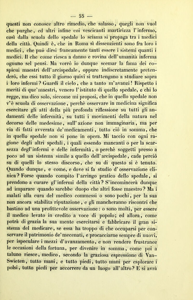 questi non conosce altro rimedio, che salasso, quegli non vuol che purghe, ed altri infine coi vescicanti martirizza l’infermo, così dalla scuola dello spedale lo scisma si propaga tra i medici della città. Quindi è, che in Roma sì dissenzienti sono fra loro i medici, che può dirsi francamente tanti essere i sistemi quanti i medici. 11 che come riesca a danno e rovina dell’umanità inferma ognuno sei pensi. Ma vorrò io dunque scemar la fama dei co- spicui maestri dell’arcispedale, oppure indiscretamente preten- derò, che essi tutto il giorno quivi si trattengano a studiare sopra i loro infermi? Guardi il cielo, che a tanto m’avanzi! Rispetto i meriti di que’maestri, venero l’istituto di quello spedale, e chi lo regge, ma dico solo, siccome mi proposi, che in quello spedale non v’è scuola di osservazione, perchè osservare in medicina significa esercitare gli atti della più profonda riflessione su tutti gli an- damenti delle infermità, su tutti i movimenti della natura nel decorso delle medesime, sull’ azione non immaginaria, ma per via di fatti avverata de'medicamenti, tutto ciò in somma, che in quello spedale non si pone in opera. Mi taccio con ogni ra- gione degli altri spedali, i quali essendo mancanti o per la scar- sezza degl’infermi e delle infermità, o perchè soggetti presso a poco ad un sistema simile a quello dell’ arcispedale, cade perciò su di quelli lo stesso discorso, che su di questo si è tenuto. Quando dunque, e come, e dove si fa studio d’osservazione cli- nica? Forse quando compito l’arringo pratico dello spedale, si prendono a curare gl’infermi della città? S’incomincerà dunque ad imparare quando sarebbe duopo che altri fosse maestro ? Ma i malati alla cura del medico commessi o sono pochi, per la sua non ancora stabilita riputazione, e gli mancheranno riscontri che bastino ad una profittevole osservazione : o sono molti, per essere il medico levato in credito a voce di popolo; ed allora, come potrà di grazia la sua mente esercitarsi e fabbricare il gran si- stema del medicare, se essa ha troppo di che occuparsi per con- servare il patrimonio de’mecenati, e procacciarne sempre di nuovi, per ispeculare i mezzi d’avanzamento, e non rendere frustranee le occasioni della fortuna, per divenire in somma, come poi a taluno riesce, medico, secondo la graziosa espressione di Van- Swieten, tutto mani, e tutto piedi, tutto mani per esplorare i polsi, tutto piedi per accorrere da un luogo all’altro? E si avrà