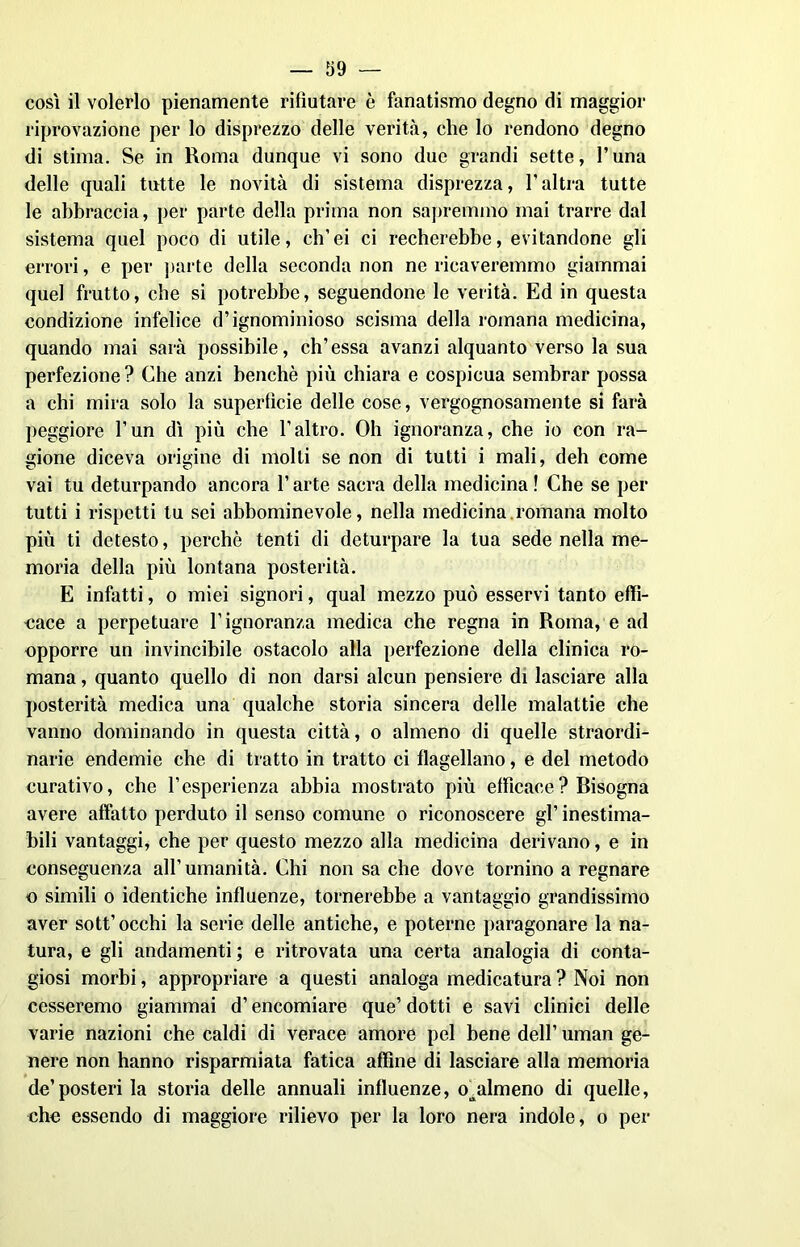 così il volerlo pienamente rifiutare è fanatismo degno di maggior riprovazione per lo disprezzo delle verità, che lo rendono degno di stima. Se in Roma dunque vi sono due grandi sette, l’una delle quali tutte le novità di sistema disprezza, l’altra tutte le abbraccia, per parte della prima non sapremmo mai trarre dal sistema quel poco di utile, ch’ei ci recherebbe, evitandone gli errori, e per parte della seconda non ne ricaveremmo giammai quel frutto, che si potrebbe, seguendone le verità. Ed in questa condizione infelice d’ignominioso scisma della romana medicina, quando mai sarà possibile, eh’essa avanzi alquanto verso la sua perfezione ? Che anzi benché più chiara e cospicua sembrar possa a chi mira solo la superficie delle cose, vergognosamente si farà peggiore l’un dì più che l’altro. Oh ignoranza, che io con ra- gione diceva origine di molli se non di tutti i mali, deh come vai tu deturpando ancora l’arte sacra della medicina ! Che se per tutti i rispetti tu sei abbominevole, nella medicina .romana molto più ti detesto, perchè tenti di deturpare la tua sede nella me- moria della più lontana posterità. E infatti, o miei signori, qual mezzo può esservi tanto effi- cace a perpetuare l’ignoranza medica che regna in Roma, e ad opporre un invincibile ostacolo alla perfezione della clinica ro- mana , quanto quello di non darsi alcun pensiere di lasciare alla posterità medica una qualche storia sincera delle malattie che vanno dominando in questa città, o almeno di quelle straordi- narie endemie che di tratto in tratto ci flagellano, e del metodo curativo, che l’esperienza abbia mostrato più efficace ? Bisogna avere affatto perduto il senso comune o riconoscere gl’inestima- bili vantaggi, che per questo mezzo alla medicina derivano, e in conseguenza all’umanità. Chi non sa che dove tornino a regnare o simili o identiche influenze, tornerebbe a vantaggio grandissimo aver sott’occhi la serie delle antiche, e poterne paragonare la na- tura, e gli andamenti; e ritrovata una certa analogia di conta- giosi morbi, appropriare a questi analoga medicatura ? Noi non cesseremo giammai d’encomiare que’ dotti e savi clinici delle varie nazioni che caldi di verace amore pel bene dell’ uman ge- nere non hanno risparmiata fatica affine di lasciare alla memoria de’posteri la storia delle annuali influenze, o^almeno di quelle, che essendo di maggiore rilievo per la loro nera indole, o per