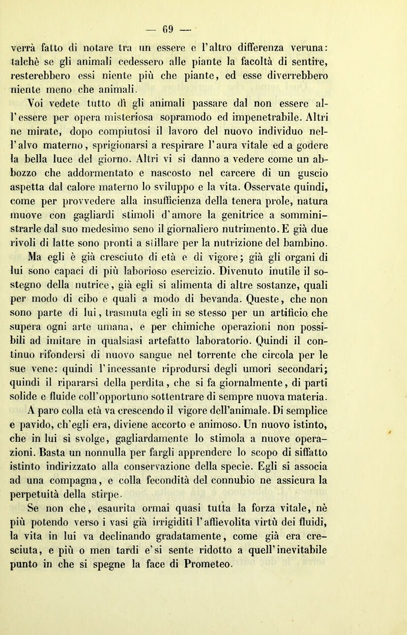 verrà fatto di notare tra un essere e l’altro differenza veruna: talché se gli animali cedessero alle piante la facoltà di sentire, resterebbero essi niente più che piante, ed esse diverrebbero niente meno che animali. Voi vedete tutto dì gli animali passare dal non essere al- l’essere per opera misteriosa sopramodo ed impenetrabile. Altri ne mirate, dopo compiutosi il lavoro del nuovo individuo nel- l’alvo materno, sprigionarsi a respirare l’aura vitale ed a godere la bella luce del giorno. Altri vi si danno a vedere come un ab- bozzo che addormentato e nascosto nel carcere di un guscio aspetta dal calore materno lo sviluppo e la vita. Osservate quindi, come per provvedere alla insufficienza della tenera prole, natura muove con gagliardi stimoli d’amore la genitrice a sommini- strarle dal suo medesimo seno il giornaliero nutrimento. E già due rivoli di latte sono pronti a stillare per la nutrizione del bambino. Ma egli è già cresciuto di età e di vigore; già gli organi di lui sono capaci di più laborioso esercizio. Divenuto inutile il so- stegno della nutrice, già egli si alimenta di altre sostanze, quali per modo di cibo e quali a modo di bevanda. Queste, che non sono parte di lui, trasmuta egli in se stesso per un artifìcio che supera ogni arte umana, e per chimiche operazioni non possi- bili ad imitare in qualsiasi artefatto laboratorio. Quindi il con- tinuo rifondersi di nuovo sangue nel torrente che circola per le sue vene: quindi l’incessante riprodursi degli umori secondari; quindi il ripararsi della perdita, che si fa giornalmente, di parti solide e fluide coll’opportuno sottentrare di sempre nuova materia. A paro colla età va crescendo il vigore dell’animale. Di semplice e pavido, ch’egli era, diviene accorto e animoso. Un nuovo istinto, che in lui si svolge, gagliardamente lo stimola a nuove opera- zioni. Basta un nonnulla per fargli apprendere lo scopo di siffatto istinto indirizzato alla conservazione della specie. Egli si associa ad una compagna, e colla fecondità del connubio ne assicura la perpetuità della stirpe. Se non che, esaurita ormai quasi tutta la forza vitale, nè più potendo verso i vasi già irrigiditi l’affievolita virtù dei fluidi, la vita in lui va declinando gradatamente, come già era cre- sciuta, e più o men tardi e’si sente ridotto a quell’inevitabile punto in che si spegne la face di Prometeo.