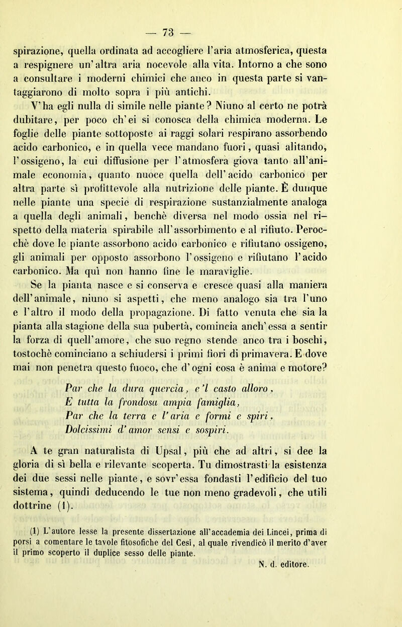 spirazione, quella ordinata ad accogliere l’aria atmosferica, questa a respignere un’altra aria nocevole alla vita. Intorno a che sono a consultare i moderni chimici che anco in questa parte si van- taggiarono di molto sopra i più antichi. Y’ha egli nulla di simile nelle piante? Niuno al certo ne potrà dubitare, per poco ch’ei si conosca della chimica moderna. Le foglie delle piante sottoposte ai raggi solari respirano assorbendo acido carbonico, e in quella vece mandano fuori, quasi alitando, l’ossigeno, la cui diffusione per l’atmosfera giova tanto all’ani- male economia, quanto nuoce quella dell’ acido carbonico per altra parte sì profittevole alla nutrizione delle piante. È dunque nelle piante una specie di respirazione sustanzialmente analoga a quella degli animali, benché diversa nel modo ossia nel ri- spetto della materia spirabile all’assorbimento e al rifiuto. Peroc- ché dove le piante assorbono acido carbonico e rifiutano ossigeno, gli animali per opposto assorbono l’ossigeno e rifiutano l’acido carbonico. Ma qui non hanno fine le maraviglie. Se la pianta nasce e si conserva e cresce quasi alla maniera dell’animale, niuno si aspetti, che meno analogo sia tra l’uno e l’altro il modo della propagazione. Di fatto venuta che sia la pianta alla stagione della sua pubertà, comincia aneli’ essa a sentir la forza di quell’amore, che suo regno stende anco tra i boschi, tostochè cominciano a schiudersi i primi fiori di primavera. E dove mai non penetra questo fuoco, che d’ogni cosa è anima e motore? Par che la dura quercia, e ’l casto alloro, E tutta la frondosa ampia famiglia, Par che la terra e l’aria e formi e spiri. Dolcissimi d’amor sensi e sospiri. A te gran naturalista di Upsal, più che ad altri, si dee la gloria di sì bella e rilevante scoperta. Tu dimostrasti la esistenza dei due sessi nelle piante, e sovr’essa fondasti l’edifìcio del tuo sistema, quindi deducendo le tue non meno gradevoli, che utili dottrine (1). (1) L'autore lesse la presente dissertazione all’accademia dei Lincei, prima dì porsi a comentare le tavole filosòfiche del Cesi, al quale rivendicò il merito d’aver il primo scoperto il duplice sesso delle piante.