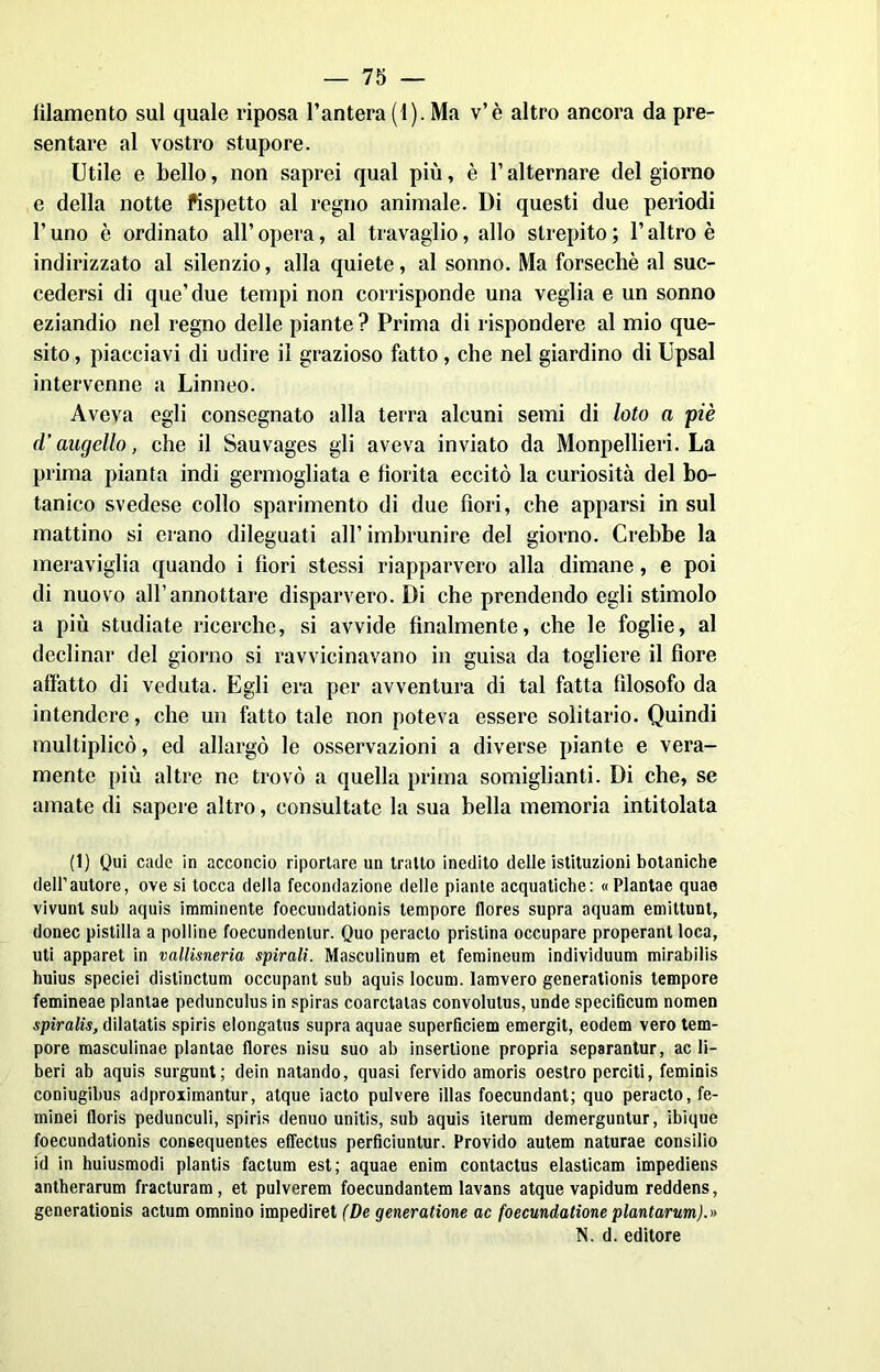 filamento sul quale riposa l’antera (1). Ma v’è altro ancora da pre- sentare al vostro stupore. Utile e bello, non saprei qual più, è l’alternare del giorno e della notte fispetto al regno animale. Di questi due periodi l’uno è ordinato all’ opera, al travaglio, allo strepito ; l’altro è indirizzato al silenzio, alla quiete, al sonno. Ma forsechè al suc- cedersi di que’due tempi non corrisponde una veglia e un sonno eziandio nel regno delle piante ? Prima di rispondere al mio que- sito , piacciavi di udire il grazioso fatto, che nel giardino di Upsal intervenne a Linneo. Aveva egli consegnato alla terra alcuni semi di loto a piè d’augello, che il Sauvages gli aveva inviato da Monpellieri. La prima pianta indi germogliata e fiorita eccitò la curiosità del bo- tanico svedese collo sparimento di due fiori, che apparsi in sul mattino si erano dileguati all’imbrunire del giorno. Crebbe la meraviglia quando i fiori stessi riapparvero alla dimane, e poi di nuovo all’annottare disparvero. Di che prendendo egli stimolo a più studiate ricerche, si avvide finalmente, che le foglie, al declinar del giorno si ravvicinavano in guisa da togliere il fiore affatto di veduta. Egli era per avventura di tal fatta filosofo da intendere, che un fatto tale non poteva essere solitario. Quindi multiplicò, ed allargò le osservazioni a diverse piante e vera- mente più altre ne trovò a quella prima somiglianti. Di che, se amate di sapere altro, consultate la sua bella memoria intitolata (1) Qui cade in acconcio riportare un tratto inedito delle istituzioni botaniche dell’autore, ove si tocca della fecondazione delle piante acquatiche: «Plantae quae vivunl sub aquis imminente foecundationis tempore flores supra aquam emittunt, donec pistilla a polline foecundenlur. Quo peracto pristina occupare properant loca, uti apparet in vallisneria spirali. Masculinum et femineum individuum mirabilis huius speciei distinctum occupant sub aquis locum. lamvero generationis tempore femineae plantae pedunculus in spiras coarctalas convolutus, unde specificum nomen spiralis, dilatatis spiris elongatus supra aquae superficiem emergit, eodem vero tem- pore masculinae plantae flores nisu suo ab insertione propria separantur, ac li- beri ab aquis surgunt; dein natando, quasi fervido amoris oestro perciti, feminis coniugibus adproximantur, atque iacto pulvere illas foecundant; quo peracto, fe- minei floris pedunculi, spiris denuo unitis, sub aquis iterum demerguntur, ibique foecundationis consequentes effectus perficiunlur. Frovido autem naturae consilio id in huiusmodi plantis factum est; aquae enim contactus elasticam impediens antherarum fracturam , et pulverem foecundantem lavans atque vapidum reddens, generationis actum omnino impediret (De generatione ac foecundatione plantarum).» N. d. editore