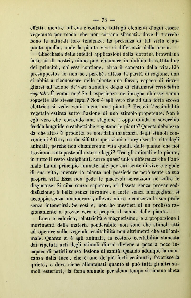 effetti, mentre infrena e contiene tutti gli elementi d’ogni essere vegetante per modo che non corrano sfrenati, dove li trarreb- bono le naturali loro tendenze. La presenza di tal virtù è ap- punto quella, onde la pianta viva si differenzia dalla morta. Checchesia delle infelici applicazioni della dottrina browniana fatte ai dì nostri, niuno può chiamare in dubbio la rettitudine dei principi, eh’ essa contiene, circa il concetto della vita. Ciò presupposto, io non so, perchè, attesa la parità di ragione, non si abbia a riconoscere nelle piante una forza, capace di risve- gliarsi all’azione de’vari stimoli e degna di chiamarsi eccitabilità vegetale. È come no? Se l’esperienza ne insegna ch’esse vanno soggette alle stesse leggi? Non è-egli vero che ad una forte scossa elettrica si vede venir meno una pianta? Eccovi l’eccitabilità vegetale estinta sotto l’azione di uno stimolo propetente. Non è egli vero che correndo una stagione troppo umida o soverchio fredda languide e cachettiche vegetano le piante? Questa debolezza da che altro è prodotta se non dalla mancanza degli stimoli con- venienti ? Ora, se da siffatte operazioni si arguisce la vita degli animali, perchè non chiameremo vita quella delle piante che noi troviamo sottoposte alle stesse leggi? Tra gli animali e le piante, in tutto il resto simiglianti, corre quest’unica differenza che l’ani- male ha un principio immateriale per cui sente di vivere e gode di sua vita, mentre la pianta noi possiede nè però sente la sua propria vita. Essa non gode le piacevoli sensazioni nè soffre le disgustose. Si ciba senza saporare, si disseta senza provar sod- disfazione ; è bella senza invanire, è forte senza inorgoglirsi, si accoppia senza innamorarsi, alleva, nutre e conserva la sua prole senza intenerirsi. Se così è, non ho mestieri di un prolisso ra- gionamento a provar vero e proprio il sonno delle piante. Luce e calorico, elettricità e magnetismo, e a proporzione i movimenti della materia ponderabile non sono che stimoli atti ad operare sulla vegetale eccitabilità non altrimenti che sull’ani- male. Quanto si è agli animali, la costoro eccitabilità stancata dai ripetuti urti degli stimoli diurni diviene a poco a poco in- capace di patirli senza lesione di sanità. Quando adunque la man- canza della luce, che è uno de’più forti eccitanti, favorisce la quiete, e dove sieno allontanati quanto si può tutti gli altri sti- moli esteriori, la forza animale per alcuu tempo si rimane cheta