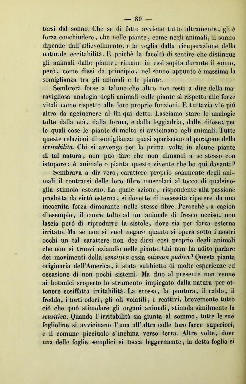 — So- lersi dal sonno. Che se di fatto avviene tutto altramente, gli è forza conchiudere, che nelle piante, come negli animali, il sonno dipende dall’aftievolimento, e la veglia dalla ricuperazione della naturale eccitabilità. E poiché la facoltà di sentire che distingue gli animali dalle piante, rimane in essi sopita durante il sonno, però, come dissi da principio, nel sonno appunto è massima la somiglianza tra gli animali e le piante. Sembrerà forse a taluno che altro non resti a dire della ma- ravigliosa analogia degli animali colle piante sì rispetto alle forze vitali come rispetto alle loro proprie funzioni. E tuttavia v’è più altro da aggiugnere al fin qui detto. Lasciamo stare le analogie tolte dalla età, dalla forma, e dalla leggiadria, dalle difese; per le quali cose le piante di molto si avvicinano agli animali. Tutte queste relazioni di somiglianza quasi spariscono al paragone della irritabilità. Chi si avvenga per la prima volta in alcune piante di tal natura, non può fare che non dimandi a se stesso con istupore : è animale o pianta questo vivente che ho qui davanti ? Sembrava a dir vero, carattere proprio solamente degli ani- mali il contrarsi delle loro fibre muscolari al tocco di qualsivo- glia stimolo esterno. La quale azione, rispondente alla passione prodotta da virtù esterna, si dovette di necessità ripetere da una incognita forza dimorante nelle stesse fibre. Perocché , a cagion d’esempio, il cuore tolto ad un animale di fresco ucciso, non lascia però di riprodurre la sistole, dove sia per forza esterna irritato. Ma se non si vuol negare quanto si opera sotto i nostri occhi un tal carattere non dee dirsi così proprio degli animali che non si truovi eziandio nelle piante. Chi non ha udito parlare dei movimenti della sensitiva ossia mimosa pudica? Questa pianta originaria dell’America, è stata subbietto di molte esperienze ed occasione di non pochi sistemi. Ma fino al presente non venne ai botanici scoperto lo strumento impiegato dalla natura per ot- tenere cosiffatta irritabilità. La scossa, la puntura, il caldo, il freddo, i forti odori, gli oli volatili, i reattivi, brevemente tutto ciò che può stimolare gli organi animali, stimola similmente la sensitiva. Quando l’irritabilità sia giunta al sommo, tutte le sue foglioline si avvicinano T una all’ altra colle loro facce superiori, e il comune picciuolo s’inchina verso terra. Altre volte, dove una delle foglie semplici si tocca leggermente, la detta foglia si