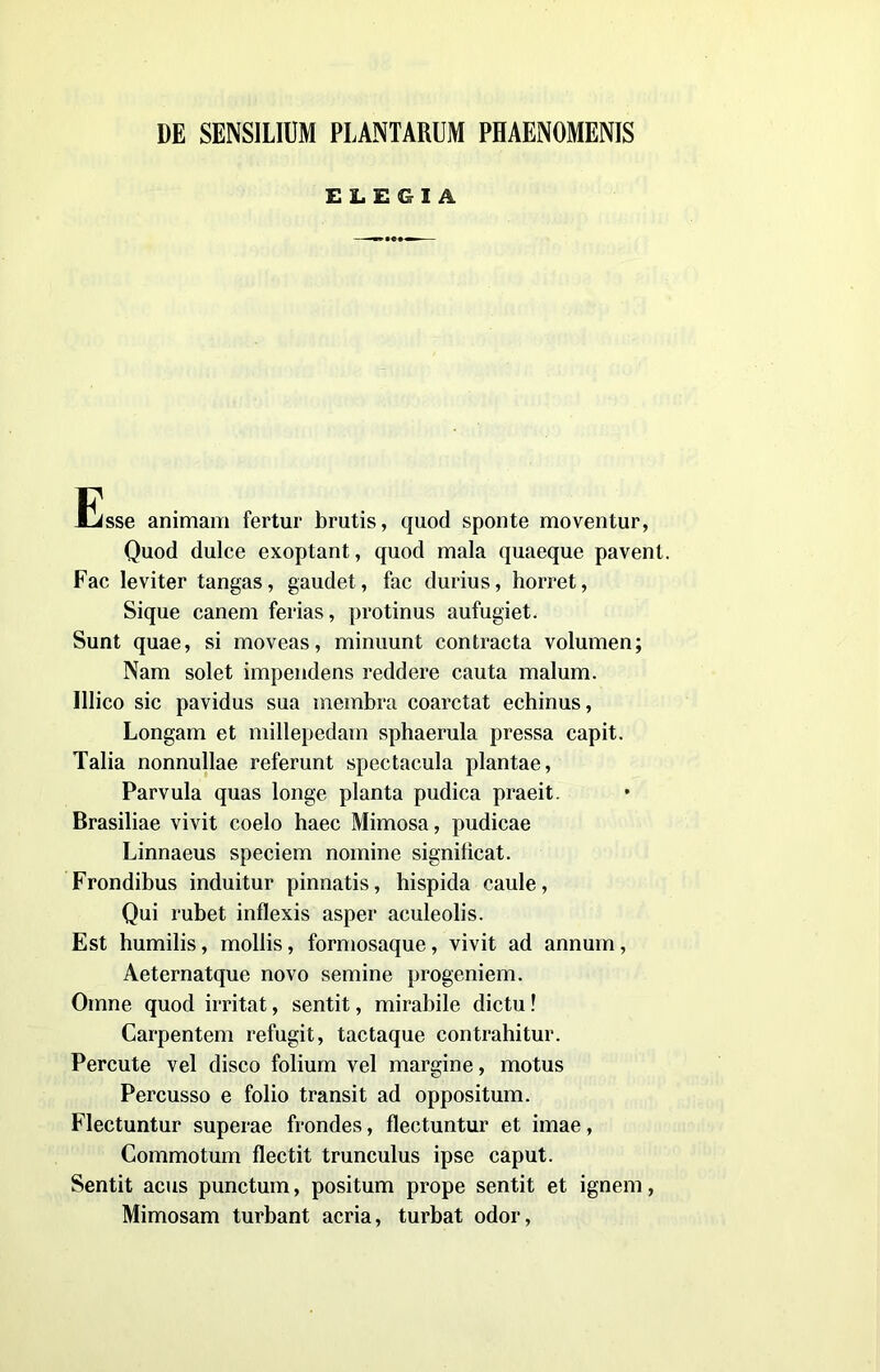 DE SENSILIUM PLANTARUM PHAENOMENIS ELEGIA - —» *«•-— Esse animam fertur brutis, quod sponte moventur, Quod dulce exoptant, quod mala quaeque pavenl. Fac leviter tangas, gaudet, fac durius, horret, Sique canem ferias, protinus aufugiet, Sunt quae, si moveas, minuunt contracta volumen; Nam solet impendens reddere cauta malum. Illico sic pavidus sua membra coarctat echinus, Longam et millepedam sphaerula pressa capit. Talia nonnullae referunt spectacula plantae, Parvula quas longe pianta pudica praeit. Brasiliae vivit coelo haec Mimosa, pudicae Linnaeus speciem nomine signilìcat. Frondibus induitur pinnatis, hispida caule, Qui rubet inflexis asper aculeolis. Est humilis, mollis, formosaque, vivit ad annum, Aeternatque novo semine progeniem. Omne quod irritat, sentit, mirabile dictu ! Carpentem refugit, tactaque contrahitur. Percute vel disco folium vel margine, motus Percusso e folio transit ad oppositum. Flectuntur superae frondes, flectuntur et imae, Commotum flectit trunculus ipse caput. Sentit aeus punctum, positum prope sentit et ignem, Mimosam turbant acria, turbat odor,