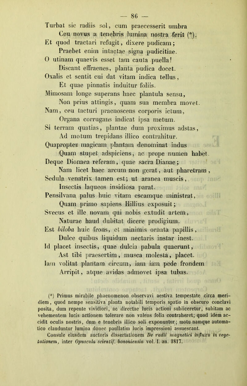 Turbai sic radiis sol, curri praecesserit umbra Ceu novus a tenebris lumina nostra ferit (*). Et quod tractari refugit, dixere pudicam; Praebet enim intactae signa pudicitiae. 0 utinam quaevis esset tam cauta puella! Discant effraenes, pianta pudica docet. Oxalis et sentit cui dat vitam indica tellus, Et quae pinnatis induitur foliis. Mimosam longe superans haec plantula sensu, Non prius attingis, quam sua membra movet. Nam, ceu tacturi praenoscens corporis ictum, Organa corrugans indicai ipsa metum. Si terram quatias, plantae dum proximus adstas, Ad motum trepidans ilìico contrahitur. Quapropte» magicam piantana denominat indus Quam stupet adspiciens, ac prope numen habet. Deque Dionaea referam, quae sacra Dianae ; Nam licet haec arcum non gerat, aut pharetram , Sedula venatrix tamen est; ut aranea muscis, Insectis laqueos insidiosa parat. Pensilvana palus buie vitam escamque ministrat, Quam primo sapiens Hillius exposuit ; Svecus et ille novam qui nobis extudit artem, Naturae haud dubitai dicere prodigium. Est biloba huic froils, et minimis ornata papillis, Dulce quibus liquidum nectaris instar inest. Id placet insectis, quae dulcia pabula quaerunt, Ast libi praesertim, nausea molesta, placet. Jam volitai plantam eircum, iam iam pede frondem Arripit, atque avidas admovet ipsa tubas. (*) Primus mirabile phaenomenon observavi aestiva tempestate circa meri- diem, quod nempe sensitiva pianta notabili temporis spatio in obscuro conclavi posila, dum repente vividiori, ac directae lucis actioni subiiceretur, subitam ac vehementem lucis actionem tolerare non valens folia contraheret; quod idem ac- cidit oculis nostris, dum e tenebris ilìico soli exponuntur; motu namque automa- tico clauduntur lumina donec paullatim lucis impressioni assuescant. Consule eiusdem auctoris dissertationem De radii magnetici influxu in vege- tationem, inter Opuscula scientif. borioni etisia voi. I. an. 1817.