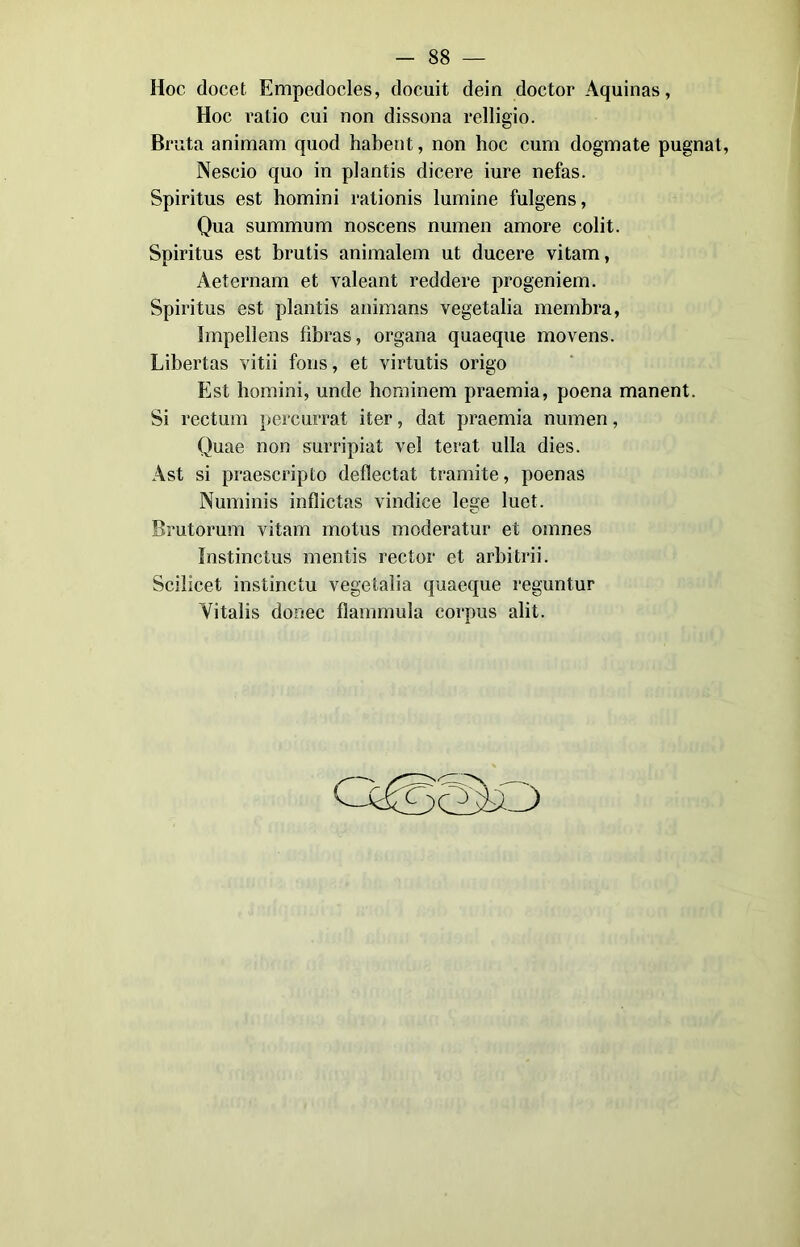 Hoc docet Empedocles, docuit dein doctor Aquinas, Hoc ratio cui non dissona relligio. Bruta animam quod habent, non hoc cum dogmate pugnai, Nescio quo in plantis dicere iure nefas. Spiritus est homini rationis lumine fulgens, Qua summum noscens numen amore colit. Spiritus est brutis animalem ut ducere vitam, Aeternam et valeant reddere progeniem. Spiritus est plantis animans vegetalia membra, Impellens fìbras, organa quaeque movens. Libertas vitii fons, et virtutis origo Est homini, unde hominem praemia, poena manent. Si rectum percurrat iter, dat praemia numen, Quae non surripiat vel terat ulla dies. Ast si praescripto deflectat tramite, poenas Numinis inflictas vindice lege luet. Brutorum vitam motus moderatur et omnes Instinctus mentis rector et arbitrii. Scilicet instinctu vegetalia quaeque reguntur Yitalis donee flammula corpus alit.