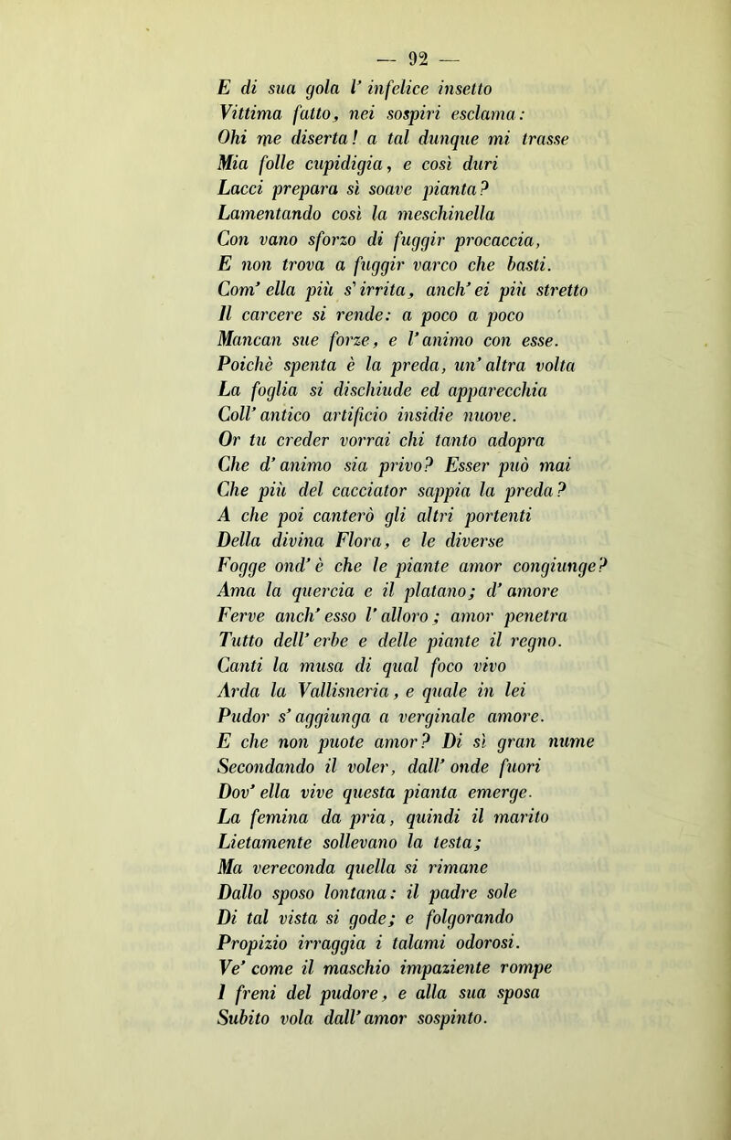 E di sua gola V infelice insetto Vittima fatto, nei sospiri esclama: Ohi me disertai a tal dunque mi trasse Mia folle cupidigia, e così duri Lacci prepara sì soave pianta? Lamentando così la meschinella Con vano sforzo di fuggir procaccia, E non trova a fuggir varco che basti. Coni’ ella più s'irrita, aneli’ ei più stretto Il carcere si rende: a poco a poco Mancali sue forze, e l’animo con esse. Poiché spenta è la preda, un’altra volta La foglia si dischiude ed apparecchia Coll’antico artificio insidie nuove. Or tu creder vorrai chi tanto adopra Che d’animo sia privo? Esser può mai Che più del cacciator sappia la preda? A che poi canterò gli altri portenti Della divina Flora, e le diverse Fogge ond’ è che le piante amor congiunge Ama la quercia e il platano; d’amore Ferve aneli’esso l’alloro; amor penetra Tutto dell’eròe e delle piante il regno. Canti la musa di qual foco vivo Arda la Vallisneria, e quale in lei Pudor s’aggiunga a verginale amore. E che non puote amor? Di sì gran nume Secondando il voler, dall’ onde fuori Dov’ ella vive questa pianta emerge. La femina da pria, quindi il marito Lietamente sollevano la lesta; Ma vereconda quella si rimane Dallo sposo lontana: il padi'e sole Di tal vista si gode; e folgorando Propizio irraggia i talami odorosi. Ve’ come il maschio impaziente rompe 1 freni del pudore, e alla sua sposa Subito vola dall’amor sospinto.