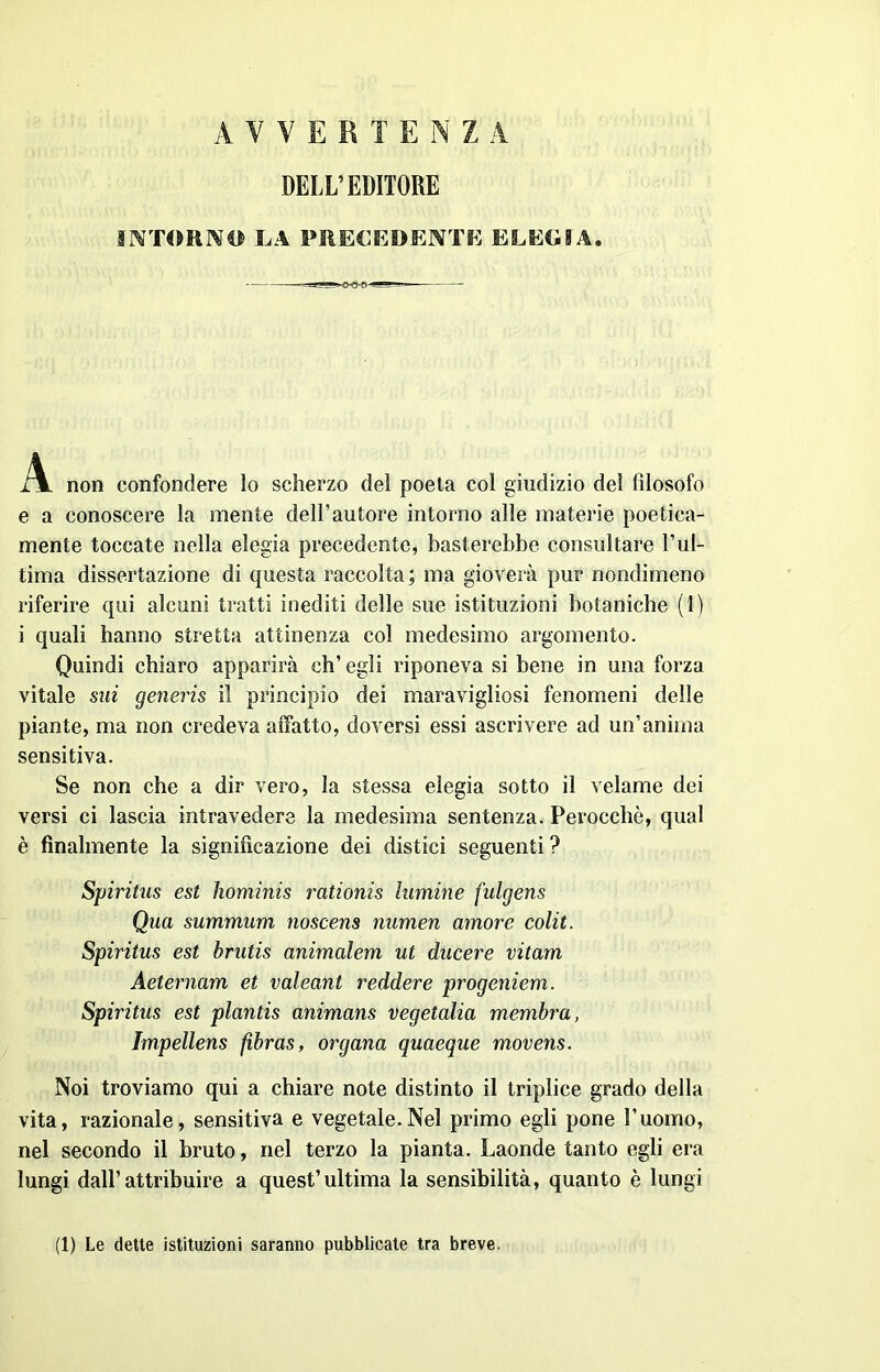 AVVERI E N ZA DELL’EDITORE INTORNO LA PRECEDENTE ELEGIA. A non confondere lo scherzo del poeta col giudizio del filosofo e a conoscere la mente dell’autore intorno alle materie poetica- mente toccate nella elegia precedente, basterebbe consultare l’ul- tima dissertazione di questa raccolta ; ma gioverà pur nondimeno riferire qui alcuni tratti inediti delle sue istituzioni botaniche (1) i quali hanno stretta attinenza col medesimo argomento. Quindi chiaro apparirà eh’ egli riponeva si bene in una forza vitale sui generis il principio dei maravigliosi fenomeni delle piante, ma non credeva affatto, doversi essi ascrivere ad un’anima sensitiva. Se non che a dir vero, la stessa elegia sotto il velame dei versi ci lascia intravedere la medesima sentenza. Perocché, qual è finalmente la significazione dei distici seguenti ? Spiritus est hominis rationis limine fulgens Qua summum noscens numen amore colit. Spiritus est brutis animalem ut ducere vitam Aeternam et valeant reddere progeniem. Spiritus est plantis animans vegetalia membra, Impellens fibras, organa quaeque movens. Noi troviamo qui a chiare note distinto il triplice grado della vita, razionale, sensitiva e vegetale.Nel primo egli pone l’uomo, nel secondo il bruto, nel terzo la pianta. Laonde tanto egli era lungi dall’attribuire a quest’ultima la sensibilità, quanto è lungi