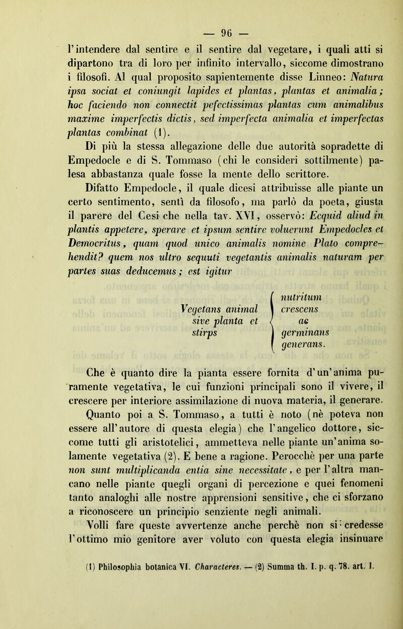 l’intendere dal sentire e il sentire dal vegetare, i quali atti si dipartono tra di loro per infinito intervallo, siccome dimostrano i filosofi. Al qual proposito sapientemente disse Linneo: Natura ipsa sociat et coniungit lapides et plantas, plantas et ammalia; hoc [adendo non connectit pefectissimas plantas cum animalibus maxime imperfectis dictis, sed imperfecta ammalia et imperfeclas plantas combinat (1). Di più la stessa allegazione delle due autorità sopradette di Empedocle e di S. Tommaso (chi le consideri sottilmente) pa- lesa abbastanza quale fosse la mente dello scrittore. Difatto Empedocle, il quale dicesi attribuisse alle piante un certo sentimento, sentì da filosofo, ma parlò da poeta, giusta il parere del Cesi che nella tav. XYI, osservò: Ecquid aliad in plantis appetere, sperare et ipsum sentire voluerunt Empedocles et Democritus, quam quod unico animalis nomine Plato compre- hendit? quem nos idtro sequuti vegetantis animalis naturam per partes suas deducemus ; est igitur I nutritimi crescens ae germinans generans. Che è quanto dire la pianta essere fornita d’un’ anima pu- ramente vegetativa, le cui funzioni principali sono il vivere, il crescere per interiore assimilazione di nuova materia, il generare. Quanto poi a S. Tommaso, a tutti è noto (nè poteva non essere all’autore di questa elegia) che l’angelico dottore, sic- come tutti gli aristotelici, ammetteva nelle piante un’anima so- lamente vegetativa (2). E bene a ragione. Perocché per una parte non sunt multiplicanda entia sine necessitate, e per l’altra man- cano nelle piante quegli organi di percezione e quei fenomeni tanto analoghi alle nostre apprensioni sensitive, che ci sforzano a riconoscere un principio senziente negli animali. Volli fare queste avvertenze anche perchè non si Credesse l’ottimo mio genitore aver voluto con questa elegia insinuare (I) Philosophia botanica VI. Characteres. — (2) Summa th. I. p. q. 78. art. I.