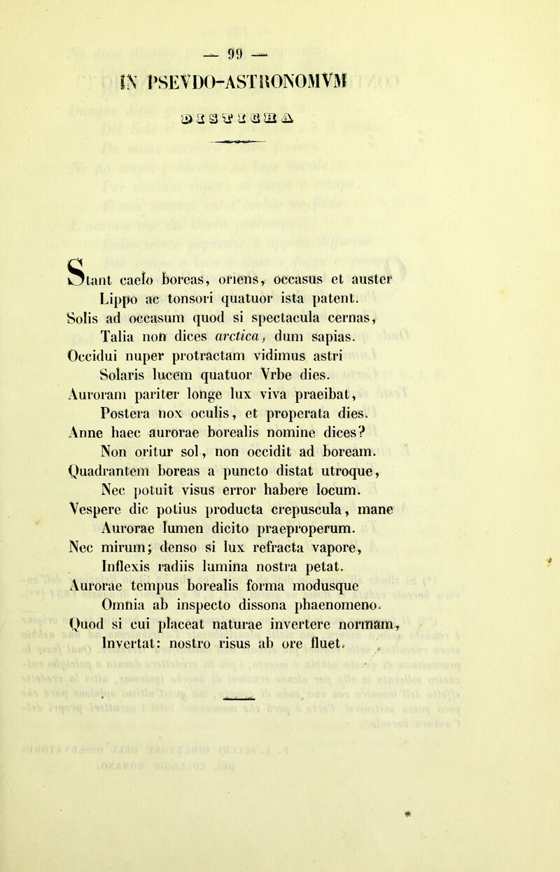 ® a a a a (a sii & Stant eaelo borcas, ofiens, occasus et auster Lippo ac tonsori quatuor ista patent. Solis ad occasum quod si spectacula cernas, Talia non dices arctica, dum sapias. Occidui nuper protractam vidimus astri Solaris lucem quatuor Vrbe dies. Auroram pariter lotìge lux viva praeibat, Posterà nox oculis, et properata dies. Anne haec aurorae borealis nomine dices? Non oritur sol, non occidit ad boream. Quadrantem boreas a puncto distat utroque, Nec potuit visus error habere locum. Vespere die potius producta crepuscula, mane Aurorae lumen dicito praeproperum. Nec mirum; denso si lux refracta vapore, Inflexis radiis lumina nostra petat. Aurorae tempus borealis forma modusque Omnia ab inspecto dissona phaenomeno. Quod si cui placeat naturae invertere normam, lnvertat: nostro risus ab ore fluet.