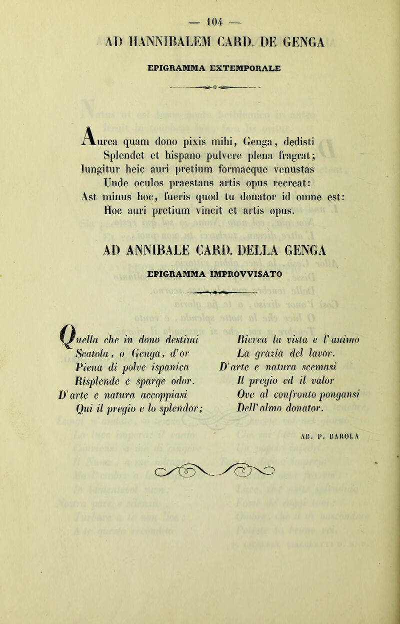 — 104- — AD HANNIBALEM CARIA DE GENGA EPIGRAMMA EXTEMPORALE Aurea quarti dono pixis inihi, Genga, dedisti Splendet et hispano pulvere piena fragrat; lungitur heic auri pretium formaeque venustas Unde oculos praestans artis opus recreat: Ast minus hoc, fueris quod tu donator id otnne est: Hoc auri pretium vincit et artis opus. AD ANNIBALE CARD. DELLA GENGA EPIGRAMMA IMPROVVISATO nella che in dono destimi Scatola, o Genga, d'or Piena di polve ispanica Risplende e sparge odor. D'arte e natura accoppiasi Qui il pregio e lo splendor; Ricrea la vista e l'animo La grazia del lavor. D'arte e natura scemasi Il pregio ed il valor Ove al confronto pongansi Dell'almo donator. AH. P. PAROLA