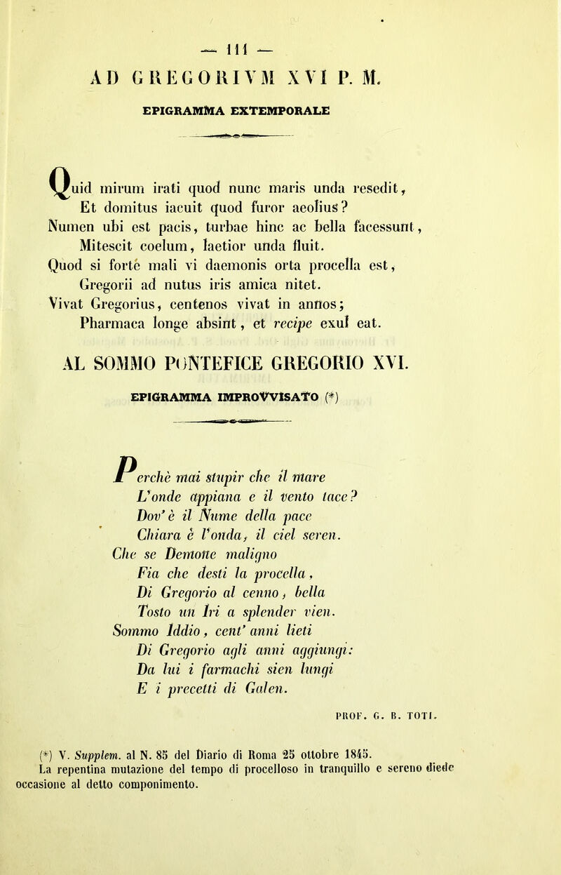 AD GREGORIVM XVI P. M. EPIGRAMMA EXTEMPORALE Quid mirum irati quod nunc maris unda resedi t, Et domitus iacuit quod furor aeolius? Numeri ubi est paeis, turbae hinc ac bella facessunt, Miteseit coelum, laetior unda fluit. Quod si forte mali vi daemonis orta procella est, Gregorii ad nutus iris amica nitet. Vivat Gregorius, centenos vivat in annos; Pharmaca longe absint, et recipe exul eat. AL SOMMO PONTEFICE GREGORIO XVI. EPIGRAMMA IMPROVVISATO (*) M erchè mai stupir che il mare L'onde appiana e il vento tace? Dov’ è il Nume della pace Chiara è Tondaf il ciel seren. Clic se Demone maligno Fia che desti la procella, Di Gregorio al cenno, bella Tosto un Iri a splender vieti. Sommo Iddio, cent’ anni lieti Di Gregorio agli anni aggiungi: Da lui i farmachi sien lungi E i precetti di Galen. PROF. G. B. TOTI. (*) V. Supplem. al N. 85 del Diario di Roma 25 ottobre 1845. La repentina mutazione del tempo di procelloso in tranquillo e sereno diede occasione al detto componimento.