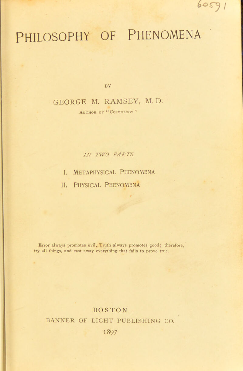 rj / Philosophy of Phenomena BY GEORGE M. RAMSEY, M. D. Author of “Cosmology” IN TWO PARTS I. Metaphysical Phenomena II. Physical Phenomena Error always promotes evil, Truth always promotes good; therefore, try all things, and cast away everything that fails to prove true. BOSTON BANNER OF LIGHT PUBLISHING CO. 1897