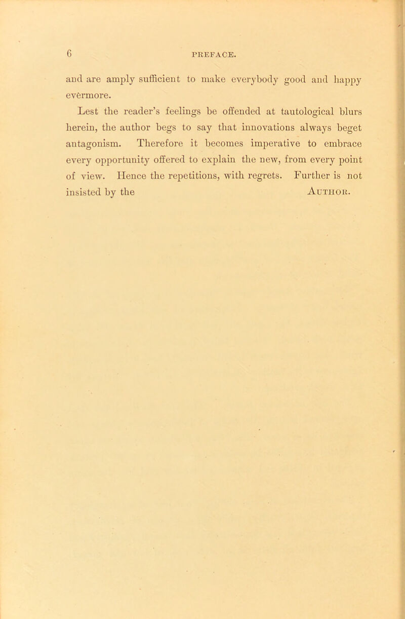 and are amply sufficient to make everybody good and happy evermore. Lest the reader’s feelings be offended at tautological blurs herein, the author begs to say that innovations always beget antagonism. Therefore it becomes imperative to embrace every opportunity offered to explain the new, from every point of view. Hence the repetitions, with regrets. Further is not insisted by the Author.