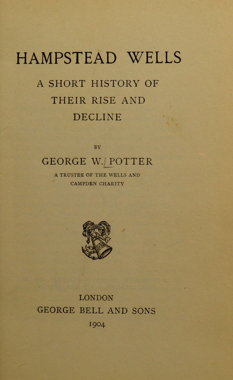 A SHORT HISTORY OF THEIR RISE AND DECLINE BY GEORGE W. POTTER A TRUSTEE OF THE WELLS AND CAMPDEN CHARITY LONDON GEORGE BELL AND SONS 1904