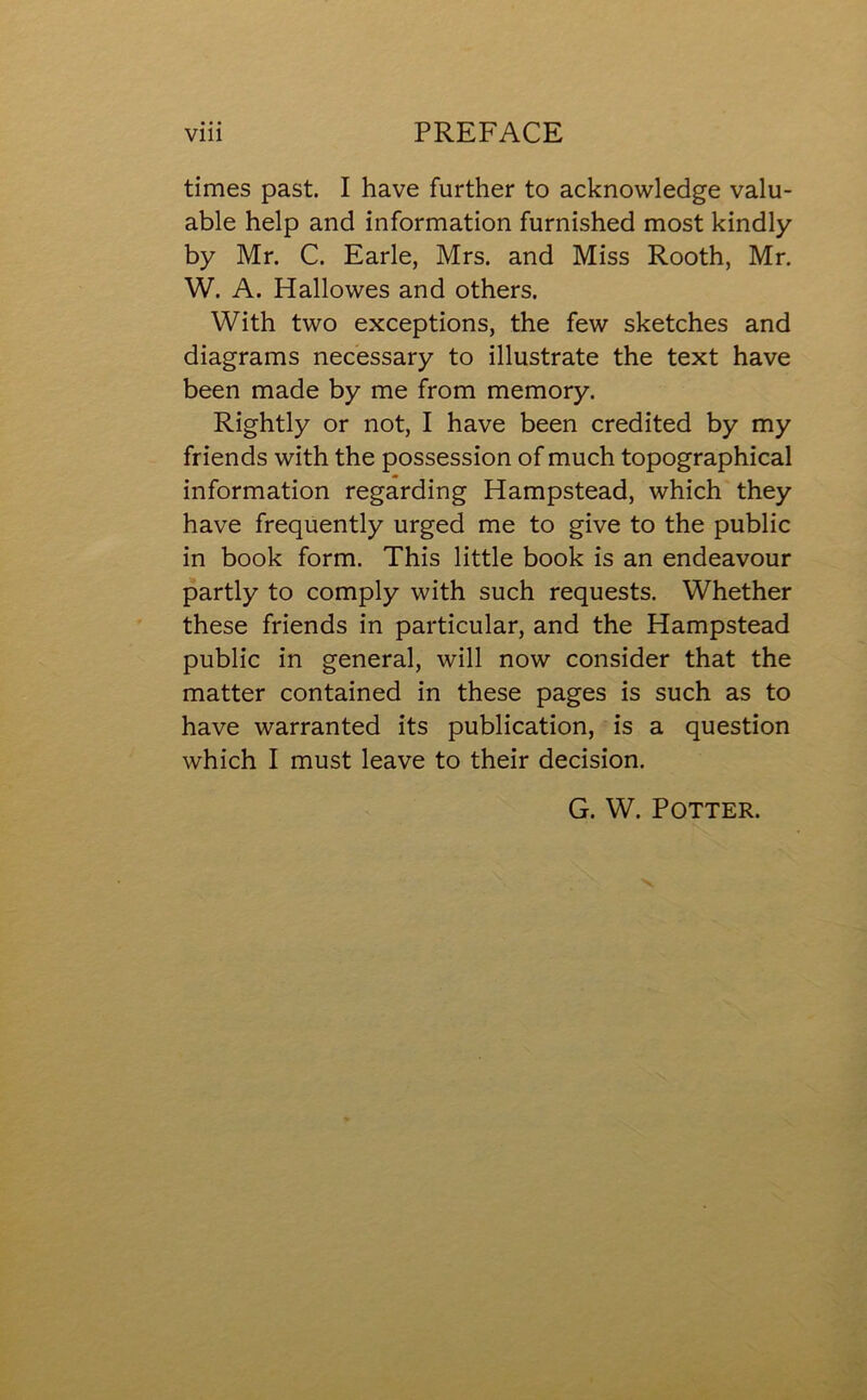 times past. I have further to acknowledge valu- able help and information furnished most kindly by Mr. C. Earle, Mrs. and Miss Rooth, Mr. W. A. Hallowes and others. With two exceptions, the few sketches and diagrams necessary to illustrate the text have been made by me from memory. Rightly or not, I have been credited by my friends with the possession of much topographical information regarding Hampstead, which they have frequently urged me to give to the public in book form. This little book is an endeavour partly to comply with such requests. Whether these friends in particular, and the Hampstead public in general, will now consider that the matter contained in these pages is such as to have warranted its publication, is a question which I must leave to their decision. G. W. Potter.