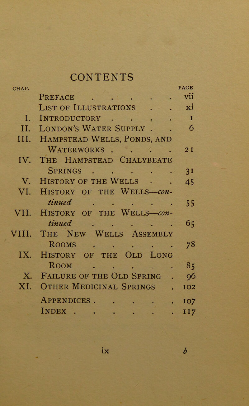 CONTENTS CHAF. PAGE Preface vii List of Illustrations . . xi I. Introductory i II. London’s Water Supply . . 6 III. Hampstead Wells, Ponds, and Waterworks . . . .21 IV. The Hampstead Chalybeate Springs 31 V. History of the Wells . . 45 VI. History of the Wells—con- tinued . . . . *55 VII. History of the Wells—con- tinued ..... 65 VIII. The New Wells Assembly Rooms 78 IX. History of the Old Long Room . . . . .85 X. Failure of the Old Spring . 96 XI. Other Medicinal Springs . 102 Appendices 107 Index 117