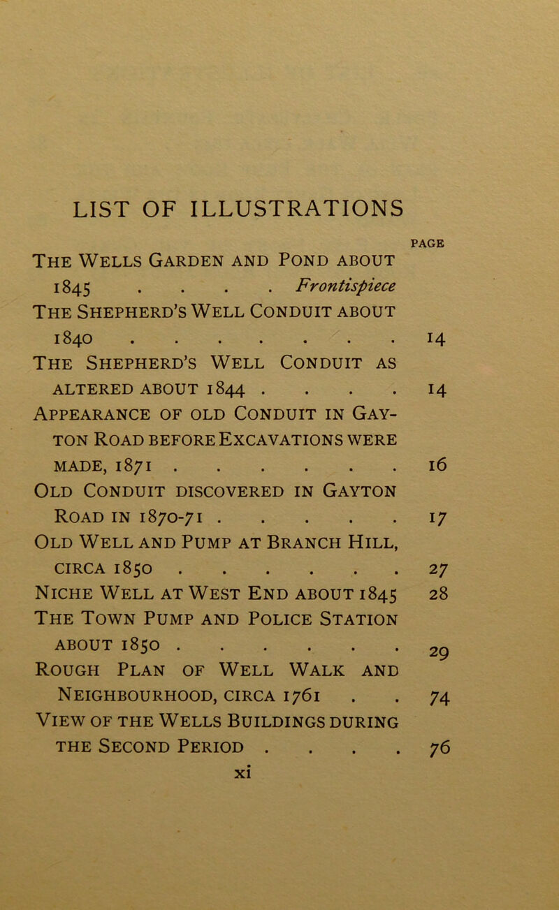 LIST OF ILLUSTRATIONS PAGE The Wells Garden and Pond about 1845 .... Frontispiece The Shepherd’s Well Conduit about 1840 14 The Shepherd’s Well Conduit as ALTERED ABOUT 1844 . . . 14 Appearance of old Conduit in Gay- ton Road before Excavations were made, 1871 16 Old Conduit discovered in Gayton Road in 1870-71 17 Old Well and Pump at Branch Hill, circa 1850 27 Niche Well at West End about 1845 28 The Town Pump and Police Station about 1850 2g Rough Plan of Well Walk and Neighbourhood, circa 1761 . . 74 View of the Wells Buildings during the Second Period .... 76