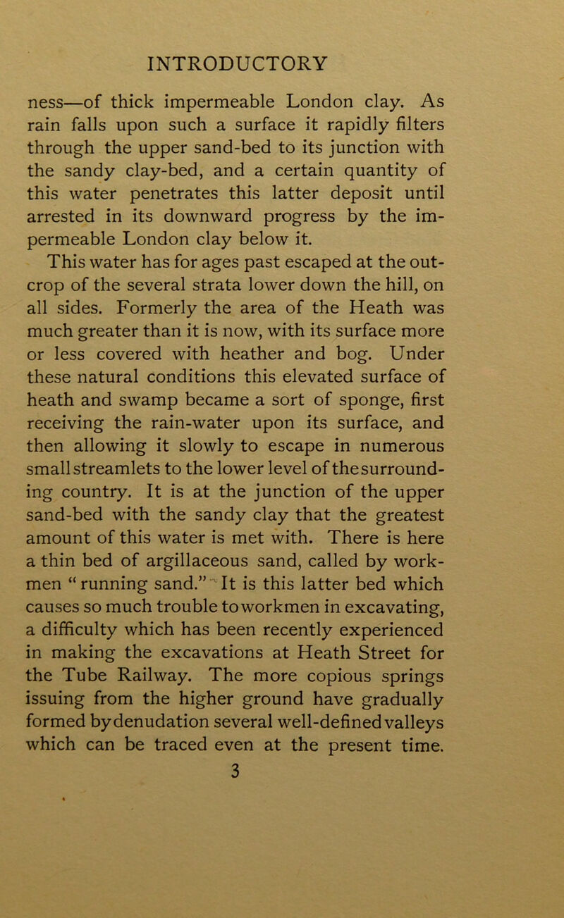 ness—of thick impermeable London clay. As rain falls upon such a surface it rapidly filters through the upper sand-bed to its junction with the sandy clay-bed, and a certain quantity of this water penetrates this latter deposit until arrested in its downward progress by the im- permeable London clay below it. This water has for ages past escaped at the out- crop of the several strata lower down the hill, on all sides. Formerly the area of the Heath was much greater than it is now, with its surface more or less covered with heather and bog. Under these natural conditions this elevated surface of heath and swamp became a sort of sponge, first receiving the rain-water upon its surface, and then allowing it slowly to escape in numerous small streamlets to the lower level of thesurround- ing country. It is at the junction of the upper sand-bed with the sandy clay that the greatest amount of this water is met with. There is here a thin bed of argillaceous sand, called by work- men “running sand.”It is this latter bed which causes so much trouble to workmen in excavating, a difficulty which has been recently experienced in making the excavations at Heath Street for the Tube Railway. The more copious springs issuing from the higher ground have gradually formed by denudation several well-defined valleys which can be traced even at the present time.