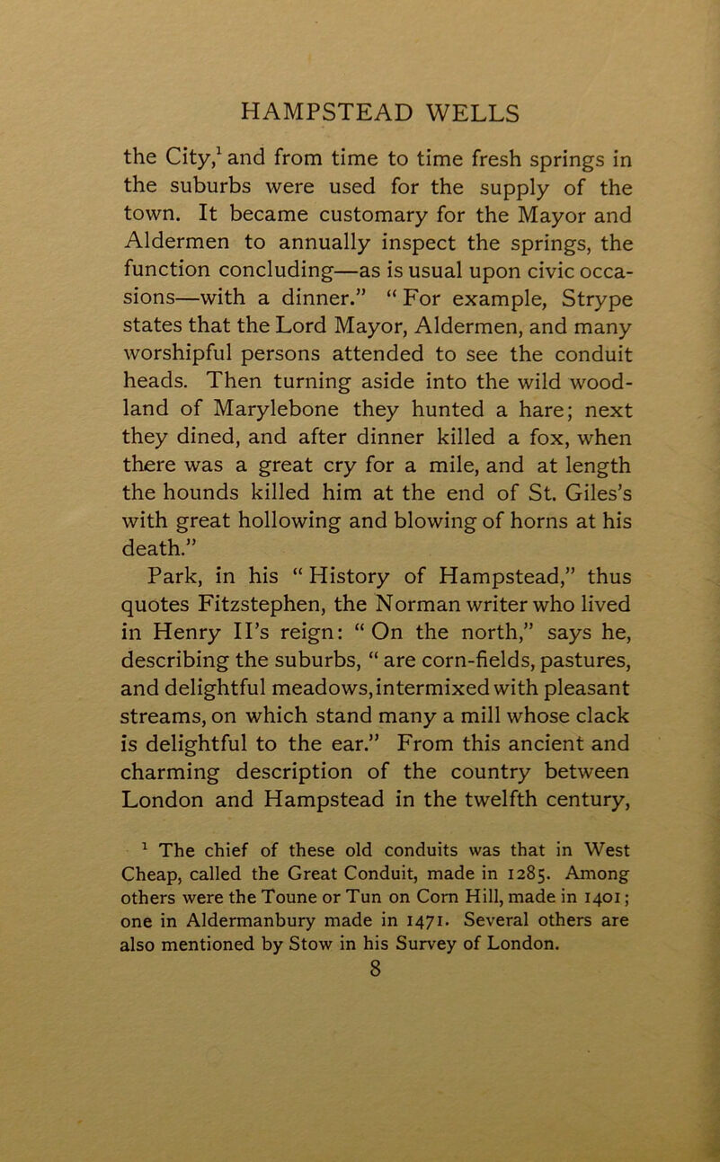 the City,1 and from time to time fresh springs in the suburbs were used for the supply of the town. It became customary for the Mayor and Aldermen to annually inspect the springs, the function concluding—as is usual upon civic occa- sions—with a dinner.” “ For example, Strype states that the Lord Mayor, Aldermen, and many worshipful persons attended to see the conduit heads. Then turning aside into the wild wood- land of Marylebone they hunted a hare; next they dined, and after dinner killed a fox, when there was a great cry for a mile, and at length the hounds killed him at the end of St. Giles’s with great hollowing and blowing of horns at his death.” Park, in his “ History of Hampstead,” thus quotes Fitzstephen, the Norman writer who lived in Henry II’s reign: “On the north,” says he, describing the suburbs, “ are corn-fields, pastures, and delightful meadows, intermixed with pleasant streams, on which stand many a mill whose clack is delightful to the ear.” From this ancient and charming description of the country between London and Hampstead in the twelfth century, 1 The chief of these old conduits was that in West Cheap, called the Great Conduit, made in 1285. Among others were the Toune or Tun on Corn Hill, made in 1401; one in Aldermanbury made in 1471. Several others are also mentioned by Stow in his Survey of London.