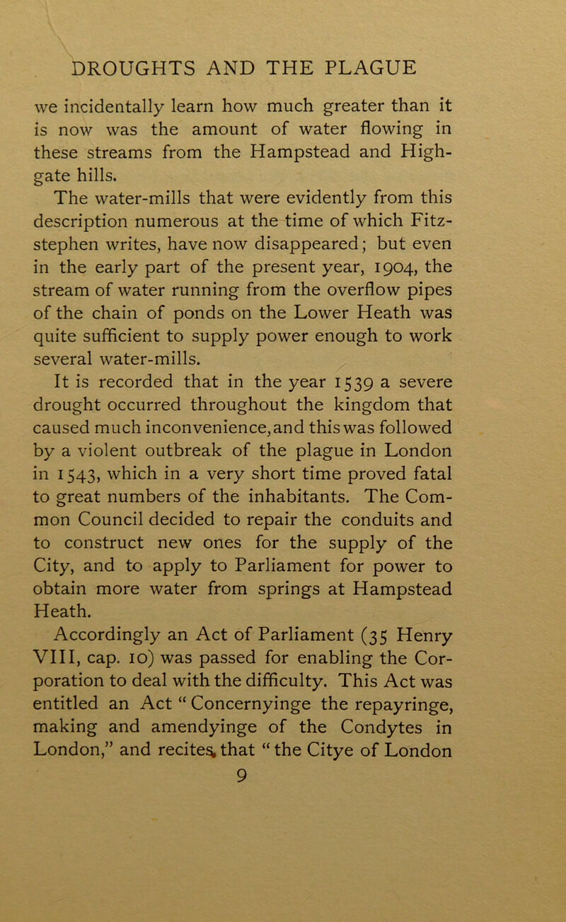 DROUGHTS AND THE PLAGUE we incidentally learn how much greater than it is now was the amount of water flowing in these streams from the Hampstead and High- gate hills. The water-mills that were evidently from this description numerous at the time of which Fitz- stephen writes, have now disappeared; but even in the early part of the present year, 1904, the stream of water running from the overflow pipes of the chain of ponds on the Lower Heath was quite sufficient to supply power enough to work several water-mills. It is recorded that in the year 1539 a severe drought occurred throughout the kingdom that caused much inconvenience, and this was followed by a violent outbreak of the plague in London in 1543, which in a very short time proved fatal to great numbers of the inhabitants. The Com- mon Council decided to repair the conduits and to construct new ones for the supply of the City, and to apply to Parliament for power to obtain more water from springs at Hampstead Heath. Accordingly an Act of Parliament (35 Henry VIII, cap. 10) was passed for enabling the Cor- poration to deal with the difficulty. This Act was entitled an Act “ Concernyinge the repayringe, making and amendyinge of the Condytes in London,” and recites,that “the Citye of London