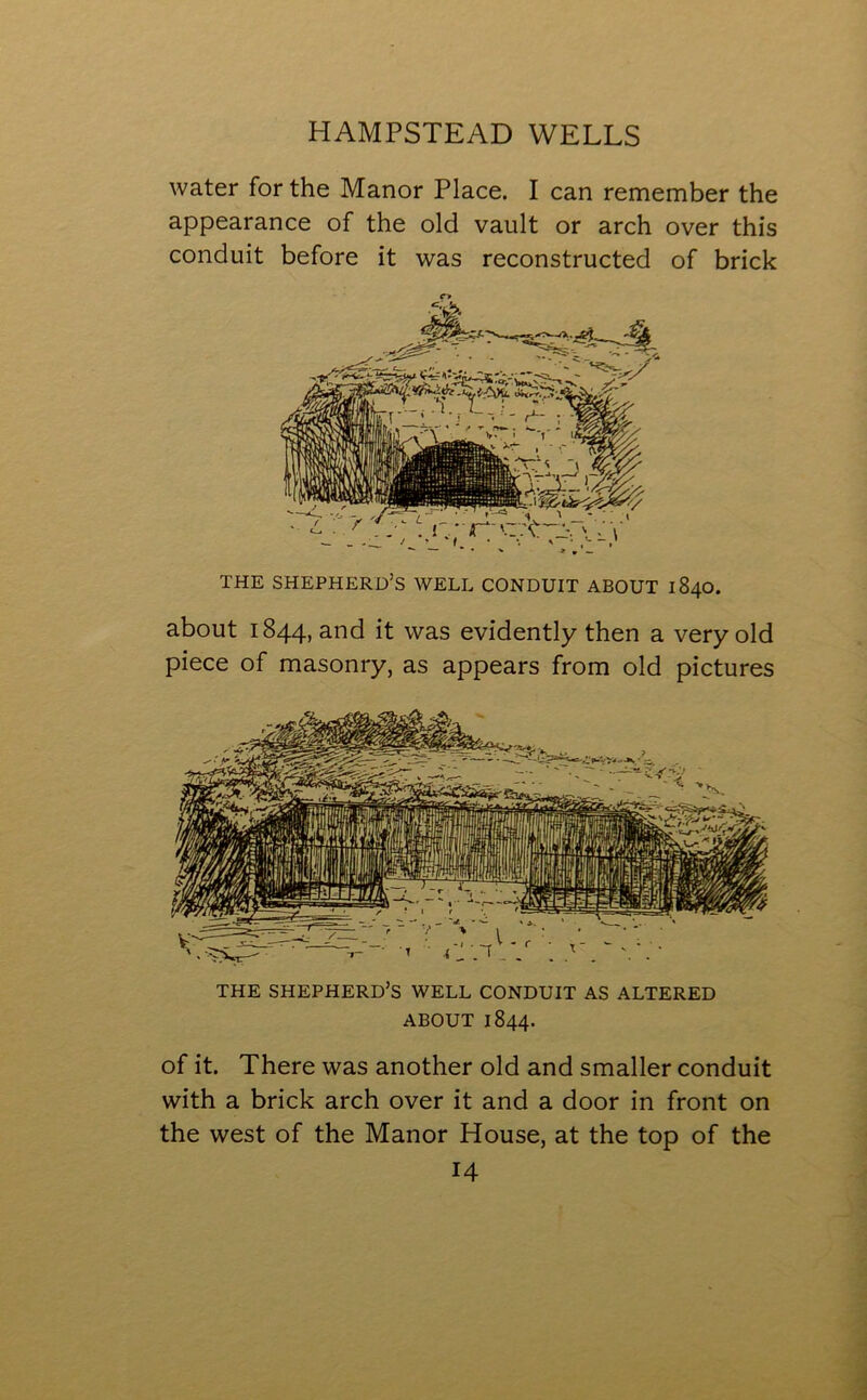 water for the Manor Place. I can remember the appearance of the old vault or arch over this conduit before it was reconstructed of brick THE SHEPHERD’S WELL CONDUIT ABOUT 1840. about 1844, and it was evidently then a very old piece of masonry, as appears from old pictures THE SHEPHERD’S WELL CONDUIT AS ALTERED ABOUT 1844. of it. There was another old and smaller conduit with a brick arch over it and a door in front on the west of the Manor House, at the top of the