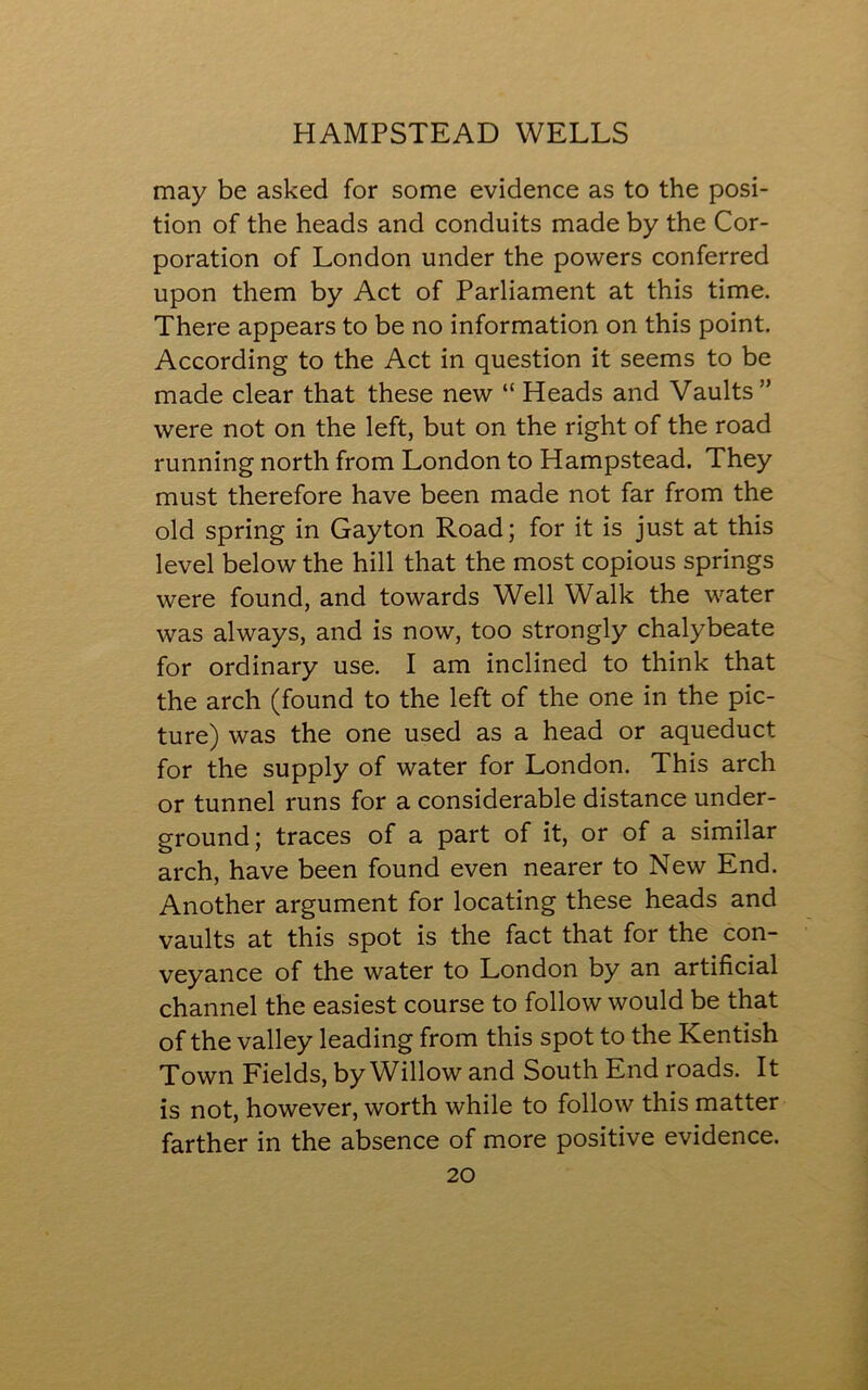 may be asked for some evidence as to the posi- tion of the heads and conduits made by the Cor- poration of London under the powers conferred upon them by Act of Parliament at this time. There appears to be no information on this point. According to the Act in question it seems to be made clear that these new “ Heads and Vaults ” were not on the left, but on the right of the road running north from London to Hampstead. They must therefore have been made not far from the old spring in Gay ton Road; for it is just at this level below the hill that the most copious springs were found, and towards Well Walk the water was always, and is now, too strongly chalybeate for ordinary use. I am inclined to think that the arch (found to the left of the one in the pic- ture) was the one used as a head or aqueduct for the supply of water for London. This arch or tunnel runs for a considerable distance under- ground; traces of a part of it, or of a similar arch, have been found even nearer to New End. Another argument for locating these heads and vaults at this spot is the fact that for the con- veyance of the water to London by an artificial channel the easiest course to follow would be that of the valley leading from this spot to the Kentish Town Fields, by Willow and South End roads. It is not, however, worth while to follow this matter farther in the absence of more positive evidence.