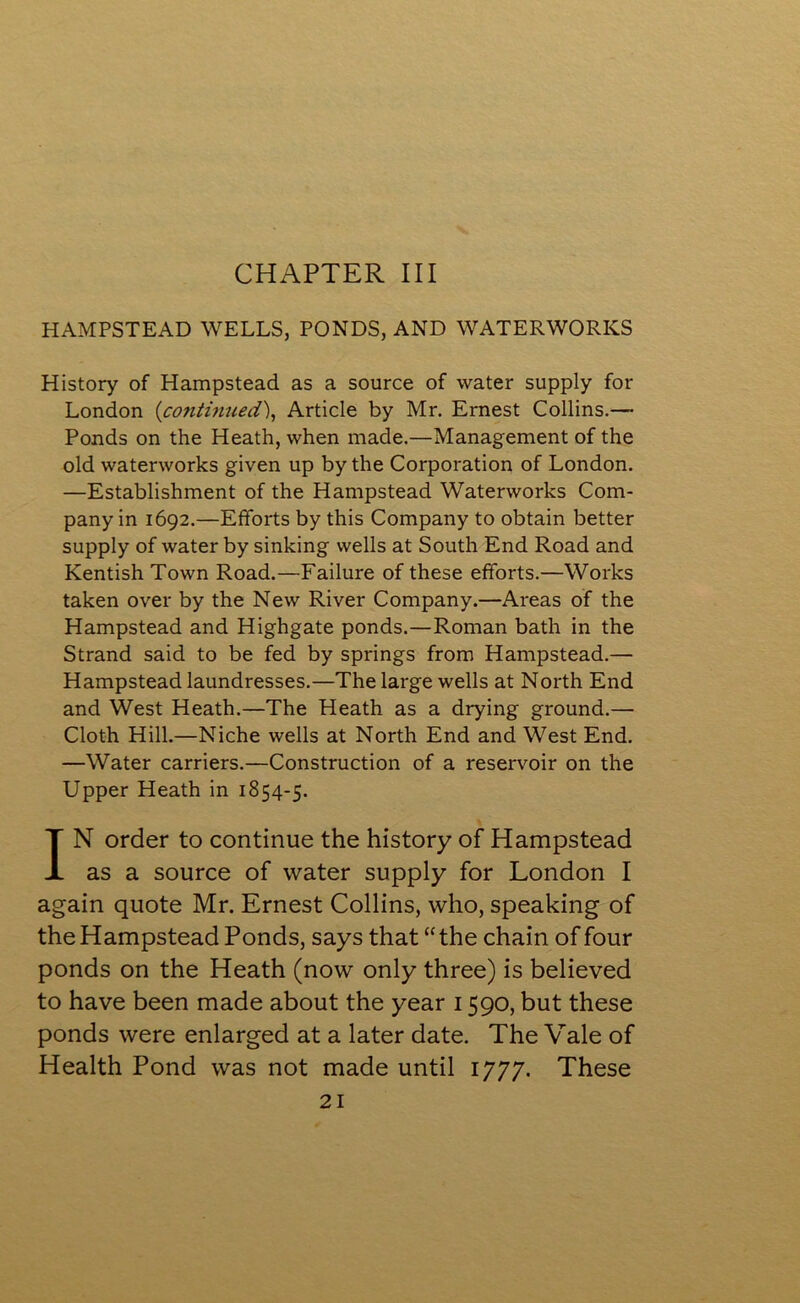 CHAPTER III HAMPSTEAD WELLS, PONDS, AND WATERWORKS History of Hampstead as a source of water supply for London (continued), Article by Mr. Ernest Collins.— Ponds on the Heath, when made.—Management of the old waterworks given up by the Corporation of London. —Establishment of the Hampstead Waterworks Com- pany in 1692.—Efforts by this Company to obtain better supply of water by sinking wells at South End Road and Kentish Town Road.—Failure of these efforts.—Works taken over by the New River Company.—Areas of the Hampstead and Highgate ponds.—Roman bath in the Strand said to be fed by springs from Hampstead.— Hampstead laundresses.—The large wells at North End and West Heath.—The Heath as a drying ground.— Cloth Hill.—Niche wells at North End and West End. —Water carriers.—Construction of a reservoir on the Upper Heath in 1854-5. IN order to continue the history of Hampstead as a source of water supply for London I again quote Mr. Ernest Collins, who, speaking of the Hampstead Ponds, says that “ the chain of four ponds on the Heath (now only three) is believed to have been made about the year 1590, but these ponds were enlarged at a later date. The Vale of Health Pond was not made until 1777. These