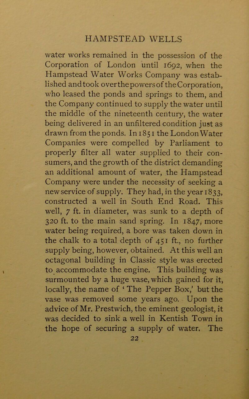 water works remained in the possession of the Corporation of London until 1692, when the Hampstead Water Works Company was estab- lished and took over the powers of the Corporation, who leased the ponds and springs to them, and the Company continued to supply the water until the middle of the nineteenth century, the water being delivered in an unfiltered condition just as drawn from the ponds. In 1851 the London Water Companies were compelled by Parliament to properly filter all water supplied to their con- sumers, and the growth of the district demanding an additional amount of water, the Hampstead Company were under the necessity of seeking a new service of supply. They had, in the year 1833, constructed a well in South End Road. This well, 7 ft. in diameter, was sunk to a depth of 320 ft. to the main sand spring. In 1847, more water being required, a bore was taken down in the chalk to a total depth of 451 ft., no further supply being, however, obtained. At this well an octagonal building in Classic style was erected to accommodate the engine. This building was surmounted by a huge vase, which gained for it, locally, the name of ‘ The Pepper Box,’ but the vase was removed some years ago. Upon the advice of Mr. Prestwich, the eminent geologist, it was decided to sink a well in Kentish Town in the hope of securing a supply of water. The