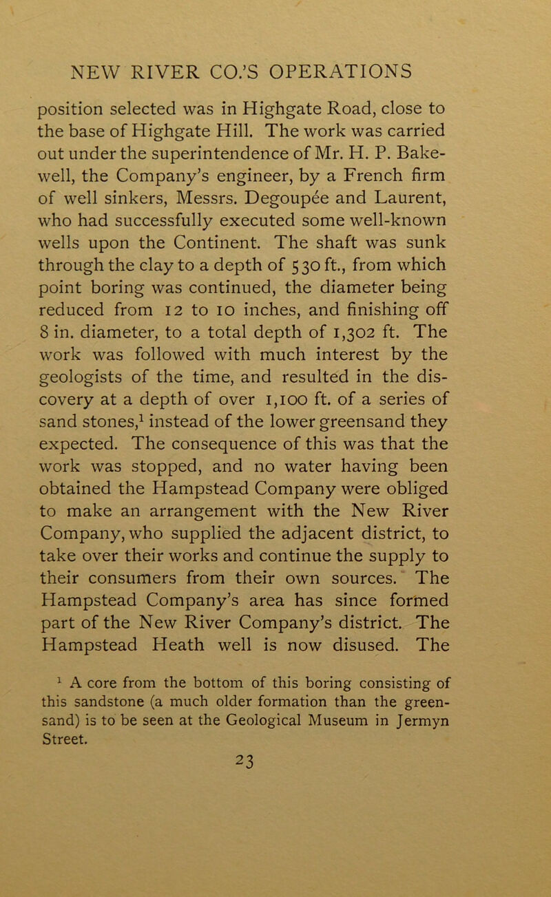 NEW RIVER CO.’S OPERATIONS position selected was in Highgate Road, close to the base of Highgate Hill. The work was carried out under the superintendence of Mr. H. P. Bake- well, the Company’s engineer, by a French firm of well sinkers, Messrs. Degoupee and Laurent, who had successfully executed some well-known wells upon the Continent. The shaft was sunk through the clay to a depth of 530 ft., from which point boring was continued, the diameter being reduced from 12 to 10 inches, and finishing off 8 in. diameter, to a total depth of 1,302 ft. The work was followed with much interest by the geologists of the time, and resulted in the dis- covery at a depth of over 1,100 ft. of a series of sand stones,1 instead of the lower greensand they expected. The consequence of this was that the work was stopped, and no water having been obtained the Hampstead Company were obliged to make an arrangement with the New River Company, who supplied the adjacent district, to take over their works and continue the supply to their consumers from their own sources. The Hampstead Company’s area has since formed part of the New River Company’s district. The Hampstead Heath well is now disused. The 1 A core from the bottom of this boring consisting of this sandstone (a much older formation than the green- sand) is to be seen at the Geological Museum in Jermyn Street.