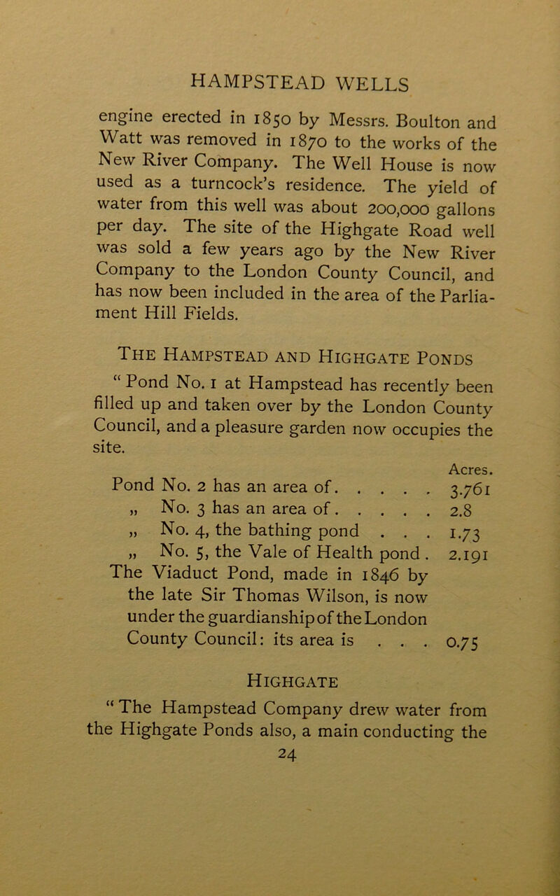 engine erected in 1850 by Messrs. Boulton and Watt was removed in 1870 to the works of the New River Company. The Well House is now used as a turncock’s residence. The yield of water from this well was about 200,000 gallons per day. The site of the Highgate Road well was sold a few years ago by the New River Company to the London County Council, and has now been included in the area of the Parlia- ment Hill Fields. The Hampstead and Highgate Ponds “ Pond No. 1 at Hampstead has recently been filled up and taken over by the London County Council, and a pleasure garden now occupies the site. Acres. Pond No. 2 has an area of 3.761 „ No. 3 has an area of 2.8 „ No. 4, the bathing pond . . . 1.73 „ No. 5, the Vale of Health pond . 2.191 The Viaduct Pond, made in 1846 by the late Sir Thomas Wilson, is now under the guardianship of the London County Council: its area is . . . 0.75 Highgate “ The Hampstead Company drew water from the Highgate Ponds also, a main conducting the